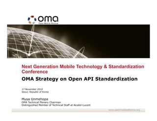 Next Generation Mobile Technology & Standardization
Conference
OMA Strategy on Open API Standardization
17 November 2010
Seoul, Republic of Korea


Musa Unmehopa
OMA Technical Plenary Chairman
Distinguished Member of Technical Staff at Alcatel-Lucent
                                                            www.openmobilealliance.org
 