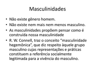 Masculinidades
• Não existe gênero homem.
• Não existe nem mais nem menos masculino.
• As masculinidades propõem pensar como é
construída nossa masculinidade
• R. W. Connell, traz o conceito “masculinidade
hegemônica”, que diz respeito àquele grupo
masculino cujas representações e práticas
constituem a referência socialmente
legitimada para a vivência do masculino.
 