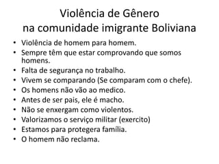 Violência de Gênero
na comunidade imigrante Boliviana
• Violência de homem para homem.
• Sempre têm que estar comprovando que somos
homens.
• Falta de segurança no trabalho.
• Vivem se comparando (Se comparam com o chefe).
• Os homens não vão ao medico.
• Antes de ser pais, ele é macho.
• Não se enxergam como violentos.
• Valorizamos o serviço militar (exercito)
• Estamos para protegera família.
• O homem não reclama.
 