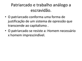 Patriarcado e trabalho análogo a
escravidão.
• O patriarcado conforma uma forma de
justificação de um sistema de opressão que
transcende ao capitalismo .
• O patriarcado se resiste a: Homem necessário
x homem imprescindível.
 