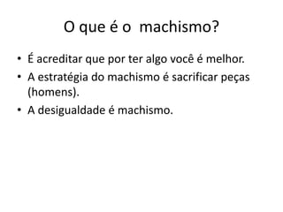O que é o machismo?
• É acreditar que por ter algo você é melhor.
• A estratégia do machismo é sacrificar peças
(homens).
• A desigualdade é machismo.
 