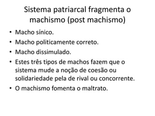 Sistema patriarcal fragmenta o
machismo (post machismo)
• Macho sínico.
• Macho politicamente correto.
• Macho dissimulado.
• Estes três tipos de machos fazem que o
sistema mude a noção de coesão ou
solidariedade pela de rival ou concorrente.
• O machismo fomenta o maltrato.
 