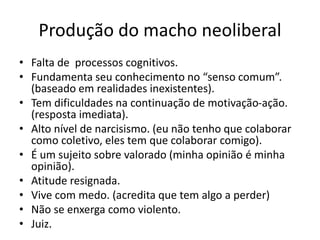 Produção do macho neoliberal
• Falta de processos cognitivos.
• Fundamenta seu conhecimento no “senso comum”.
(baseado em realidades inexistentes).
• Tem dificuldades na continuação de motivação-ação.
(resposta imediata).
• Alto nível de narcisismo. (eu não tenho que colaborar
como coletivo, eles tem que colaborar comigo).
• É um sujeito sobre valorado (minha opinião é minha
opinião).
• Atitude resignada.
• Vive com medo. (acredita que tem algo a perder)
• Não se enxerga como violento.
• Juiz.
 