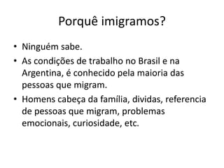 Porquê imigramos?
• Ninguém sabe.
• As condições de trabalho no Brasil e na
Argentina, é conhecido pela maioria das
pessoas que migram.
• Homens cabeça da família, dividas, referencia
de pessoas que migram, problemas
emocionais, curiosidade, etc.
 