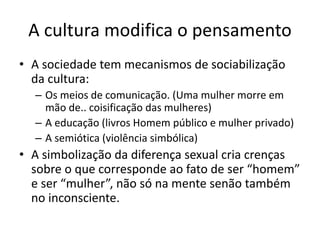 A cultura modifica o pensamento
• A sociedade tem mecanismos de sociabilização
da cultura:
– Os meios de comunicação. (Uma mulher morre em
mão de.. coisificação das mulheres)
– A educação (livros Homem público e mulher privado)
– A semiótica (violência simbólica)
• A simbolização da diferença sexual cria crenças
sobre o que corresponde ao fato de ser “homem”
e ser “mulher”, não só na mente senão também
no inconsciente.
 
