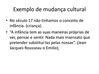 Exemplo de mudança cultural
• No século 17 não tínhamos o conceito de
infância. (criança).
• “A infância tem as suas maneiras próprias de
ver, pensar e sentir. Nada mais insensato que
pretender substitui-las pelas nossas”. (Jean
Jacques Rousseau o Emilio)
 