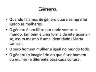 Gênero.
• Quando falamos de gênero quase sempre foi
ligado as mulheres.
• O gênero é um filtro por onde vemos o
mundo, também é uma forma de interacionar-
se, assim mesmo é uma identidade.(Marta
Lamas).
• O sexo homem mulher é igual no mundo todo.
• O gênero (o imaginário do que é ser homem
ou mulher) é diferente para cada cultura.
 