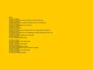 • Βίσση
• Δε θέλω να ξέρεις
πως εδώ και δυο μήνες είμαι συνέχεια στο σπίτι μονάχη μου.
Δε θέλω να ξέρεις
πόσο άσχημη νιώθω με μαύρους κύκλους κάτω απ’ τα μάτια μου.
Δε θέλω να ξέρεις
πως μου είναι αδιάφορο αν ζω ή δεν ζω.
Δε θέλω να ξέρεις
πόσο πολύ σ’ αγαπώ.
Δε θέλω να ξέρεις
πως περνάω τις ώρες μου περιμένοντας να με πάρεις κάποιο τηλέφωνο.
Δε θέλω να ξέρεις
πως φοράω τα ρούχα σου να σε αισθάνομαι συνέχεια κολλημένο επάνω μου.
Δε θέλω να ξέρεις
πως δεν έχω όρεξη να φάω έχω μείνει μισή.
Δε θέλω να ξέρεις
πως σε σκέφτομαι βράδυ πρωί.
Δε θέλω να ξέρεις
πως για σένα είμαι σκόνη είμαι χώμα.
Δε θέλω να ξέρεις
πως για `σένα πίνω είμαι λιώμα.
Δε θέλω να ξέρεις
πως για σένα βουλιάζω σε κώμα.
Σαν παλιά ζωγραφιά λίγο λίγο μου φεύγει το χρώμα.
Δε θέλω να ξέρεις
πως για σένα είμαι σκόνη είμαι χώμα.
Δε θέλω να ξέρεις
πως για σένα υπάρχω ακόμα.
 