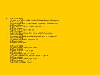 • Δε θέλω να ξέρεις
πως όλα αυτά που σου λένε ότι είμαι δήθεν καλά είναι όλα ψέματα.
Δε θέλω να ξέρεις
ότι είμαι όλη μέρα σε ένα δωμάτιο και ζω με σκιές και φαντάσματα.
Δε θέλω να ξέρεις
πως με παίρνει ο ύπνος με χάπια κάθε πρωί.
Δε θέλω να ξέρεις
πως για `μένα τα πάντα είσαι εσύ.
Δε θέλω να ξέρεις
πως ότι συμβαίνει επάνω στον κόσμο με αφήνη αδιάφορη.
Δε θέλω να ξέρεις
πως για τίποτα πια δε με νοιάζει νιώθω τόσο μα τόσο ουδέτερη.
Δε θέλω να ξέρεις
πως είμαι μόνη δε θέλω κανένα να δω.
Δε θέλω να ξέρεις
πόσο πολύ σ’ αγαπώ.
Δε θέλω να ξέρεις
πως για σένα είμαι σκόνη είμαι χώμα.
Δε θέλω να ξέρεις
πως για `σένα πίνω είμαι λιώμα.
Δε θέλω να ξέρεις
πως για σένα βουλιάζω σε κώμα.
Σαν παλιά ζωγραφιά λίγο λίγο μου φεύγει το χρώμα.
Δε θέλω να ξέρεις
πως για σένα είμαι σκόνη είμαι χώμα.
Δε θέλω να ξέρεις
πως για σένα υπάρχω ακόμα.
 