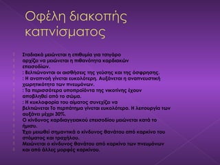  Σταδιακά μειώνεται η επιθυμία για τσιγάρο
 αρχίζει να μειώνεται η πιθανότητα καρδιακών
 επεισοδίων.
 : Βελτιώνονται οι αισθήσεις της γεύσης και της όσφρησης.
 : Η αναπνοή γίνεται ευκολότερη. Αυξάνεται η αναπνευστική
 χωρητικότητα των πνευμόνων.
 : Τα περισσότερα υποπροϊόντα της νικοτίνης έχουν
 αποβληθεί από το σώμα.
 : Η κυκλοφορία του αίματος συνεχίζει να
 βελτιώνεται Το περπάτημα γίνεται ευκολότερο. Η λειτουργία των
 αυξάνει μέχρι 30%.
 Ο κίνδυνος καρδιαγγειακού επεισοδίου μειώνεται κατά το
 ήμισυ.
 Έχει μειωθεί σημαντικά ο κίνδυνος θανάτου από καρκίνο του
 στόματος και τραχήλου.
 Μειώνεται ο κίνδυνος θανάτου από καρκίνο των πνευμόνων
 και από άλλες μορφές καρκίνου.
 