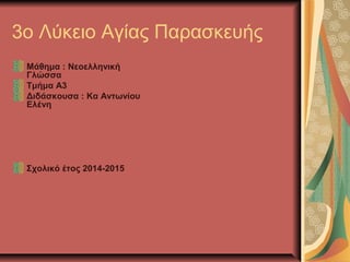 3o Λύκειο Αγίας Παρασκευής
Μάθημα : Νεοελληνική
Γλώσσα
Τμήμα Α3
Διδάσκουσα : Κα Αντωνίου
Ελένη
Σχολικό έτος 2014-2015
 
