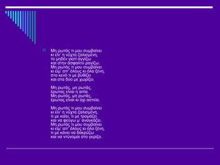  Μη ρωτάς τι μου συμβαίνει
κι είν’ η νύχτα ζαλισμένη,
το μηδέν γιατί αγγίζω
και στην άσφαλτο ραγίζω.
Μη ρωτάς τι μου συμβαίνει
κι είμ’ απ’ όλους κι όλα ξένη,
στο κενό τι με βυθίζει
και στα δύο με χωρίζει.
Μη ρωτάς, μη ρωτάς,
έρωτας είναι η αιτία.
Μη ρωτάς, μη ρωτάς,
έρωτας είναι κι όχι αστεία.
Μη ρωτάς τι μου συμβαίνει
κι είν’ η νύχτα ζαλισμένη,
τι με καίει, τι με τρομάζει
και να φεύγω μ’ αναγκάζει.
Μη ρωτάς τι μου συμβαίνει
κι είμ’ απ’ όλους κι όλα ξένη,
τι με κάνει να δακρύζω
και να ντύνομαι στο γκρίζο.
 