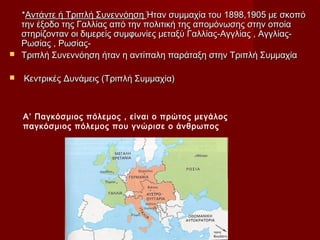 **Αντάντε ή Τριπλή ΣυνεννόησηΑντάντε ή Τριπλή Συνεννόηση Ήταν συμμαχία του 1898,1905 με σκοπόΉταν συμμαχία του 1898,1905 με σκοπό
την έξοδο της Γαλλίας από την πολιτική της απομόνωσης στην οποίατην έξοδο της Γαλλίας από την πολιτική της απομόνωσης στην οποία
στηρίζονταν οι διμερείς συμφωνίες μεταξύ Γαλλίας-Αγγλίας , Αγγλίας-στηρίζονταν οι διμερείς συμφωνίες μεταξύ Γαλλίας-Αγγλίας , Αγγλίας-
Ρωσίας , Ρωσίας-Ρωσίας , Ρωσίας-
 Τριπλή Συνεννόηση ήταν η αντίπαλη παράταξη στην Τριπλή ΣυμμαχίαΤριπλή Συνεννόηση ήταν η αντίπαλη παράταξη στην Τριπλή Συμμαχία
 Κεντρικές Δυνάμεις (Τριπλή Συμμαχία)Κεντρικές Δυνάμεις (Τριπλή Συμμαχία)
A’ Παγκόσμιος πόλεμος , είναι ο πρώτος μεγάλος
παγκόσμιος πόλεμος που γνώρισε ο άνθρωπος
 