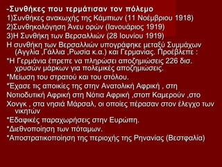 -Συνθήκες που τερμάτισαν τον πόλεμο-Συνθήκες που τερμάτισαν τον πόλεμο
1)Συνθήκες ανακωχής της Κάμπιων (11 Νοέμβριου 1918)1)Συνθήκες ανακωχής της Κάμπιων (11 Νοέμβριου 1918)
2)Συνθηκολόγηση Άνευ ορών (Ιανουάριος 1919)2)Συνθηκολόγηση Άνευ ορών (Ιανουάριος 1919)
3)Η Συνθήκη των Βερσαλλιών (28 Ιουνίου 1919)3)Η Συνθήκη των Βερσαλλιών (28 Ιουνίου 1919)
Η συνθήκη των Βερσαλλιών υπογράφηκε μεταξύ ΣυμμάχωνΗ συνθήκη των Βερσαλλιών υπογράφηκε μεταξύ Συμμάχων
(Αγγλία ,Γάλλια ,Ρωσία κ.α.) και Γερμανίας. Προέβλεπε :(Αγγλία ,Γάλλια ,Ρωσία κ.α.) και Γερμανίας. Προέβλεπε :
*Η Γερμάνια έπρεπε να πληρώσει αποζημιώσεις 226 δισ.*Η Γερμάνια έπρεπε να πληρώσει αποζημιώσεις 226 δισ.
χρυσών μάρκων για πολεμικές αποζημιώσεις.χρυσών μάρκων για πολεμικές αποζημιώσεις.
*Μείωση του στρατού και του στόλου.*Μείωση του στρατού και του στόλου.
*Έχασε τις αποικίες της στην Ανατολική Αφρική , στη*Έχασε τις αποικίες της στην Ανατολική Αφρική , στη
Νοτιοδυτική Αφρική στη Νότια Αφρική ,στοπ Καμερούν ,στοΝοτιοδυτική Αφρική στη Νότια Αφρική ,στοπ Καμερούν ,στο
Χονγκ , στα νησιά Μάρσαλ, οι οποίες πέρασαν στον έλεγχο τωνΧονγκ , στα νησιά Μάρσαλ, οι οποίες πέρασαν στον έλεγχο των
νικητώννικητών
*Εδαφικές παραχωρήσεις στην Ευρώπη.*Εδαφικές παραχωρήσεις στην Ευρώπη.
*Διεθνοποίηση των πόταμων.*Διεθνοποίηση των πόταμων.
*Αποστρατικοποίηση της περιοχής της Ρηνανίας (Βεστφαλία)*Αποστρατικοποίηση της περιοχής της Ρηνανίας (Βεστφαλία)
 