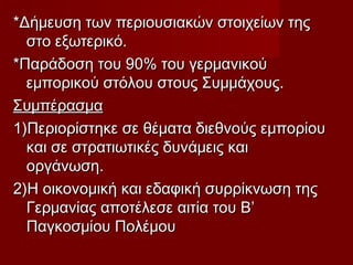 *Δήμευση των περιουσιακών στοιχείων της*Δήμευση των περιουσιακών στοιχείων της
στο εξωτερικό.στο εξωτερικό.
*Παράδοση του 90% του γερμανικού*Παράδοση του 90% του γερμανικού
εμπορικού στόλου στους Συμμάχους.εμπορικού στόλου στους Συμμάχους.
ΣυμπέρασμαΣυμπέρασμα
1)Περιορίστηκε σε θέματα διεθνούς εμπορίου1)Περιορίστηκε σε θέματα διεθνούς εμπορίου
και σε στρατιωτικές δυνάμεις καικαι σε στρατιωτικές δυνάμεις και
οργάνωση.οργάνωση.
2)Η οικονομική και εδαφική συρρίκνωση της2)Η οικονομική και εδαφική συρρίκνωση της
Γερμανίας αποτέλεσε αιτία του Β’Γερμανίας αποτέλεσε αιτία του Β’
Παγκοσμίου ΠολέμουΠαγκοσμίου Πολέμου
 