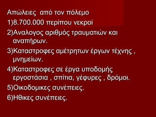 Απώλειες από τον πόλεμοΑπώλειες από τον πόλεμο
1)8.700.000 περίπου νεκροί1)8.700.000 περίπου νεκροί
2)Αναλογος αριθμός τραυματιών και2)Αναλογος αριθμός τραυματιών και
αναπήρων.αναπήρων.
3)Καταστροφες αμέτρητων έργων τέχνης ,3)Καταστροφες αμέτρητων έργων τέχνης ,
μνημείων.μνημείων.
4)Καταστροφες σε έργα υποδομής4)Καταστροφες σε έργα υποδομής
εργοστάσια , σπίτια, γέφυρες , δρόμοι.εργοστάσια , σπίτια, γέφυρες , δρόμοι.
5)Οικοδομικες συνέπειες.5)Οικοδομικες συνέπειες.
6)Ηθικες συνέπειες.6)Ηθικες συνέπειες.
 
