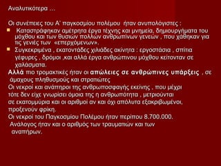 Αναλυτικότερα …Αναλυτικότερα …
Οι συνέπειες του Α’ παγκοσμίου πολέμου ήταν ανυπολόγιστες :Οι συνέπειες του Α’ παγκοσμίου πολέμου ήταν ανυπολόγιστες :
 Καταστράφηκαν αμέτρητα έργα τέχνης και μνημεία, δημιουργήματα τουΚαταστράφηκαν αμέτρητα έργα τέχνης και μνημεία, δημιουργήματα του
μόχθου και των θυσιών πολλών ανθρωπίνων γενεών , που χάθηκαν γιαμόχθου και των θυσιών πολλών ανθρωπίνων γενεών , που χάθηκαν για
τις γενιές των «επερχόμενων».τις γενιές των «επερχόμενων».
 Συγκεκριμένα , εκατοντάδες χιλιάδες ακίνητα : εργοστάσια , σπίτιαΣυγκεκριμένα , εκατοντάδες χιλιάδες ακίνητα : εργοστάσια , σπίτια
γέφυρες , δρόμοι ,και αλλά έργα ανθρώπινου μόχθου κείτονταν σεγέφυρες , δρόμοι ,και αλλά έργα ανθρώπινου μόχθου κείτονταν σε
χαλάσματα.χαλάσματα.
ΑλλάΑλλά πιο τρομακτικές ήταν οιπιο τρομακτικές ήταν οι απώλειες σε ανθρώπινες υπάρξειςαπώλειες σε ανθρώπινες υπάρξεις , σε, σε
άμαχους πληθυσμούς και στρατιώτεςάμαχους πληθυσμούς και στρατιώτες
Οι νεκροί και ανάπηροι της ανθρωποσφαγής εκείνης , που μέχριΟι νεκροί και ανάπηροι της ανθρωποσφαγής εκείνης , που μέχρι
τότε δεν είχε γνωρίσει όμοια της η ανθρωπότητα , μετριούνταιτότε δεν είχε γνωρίσει όμοια της η ανθρωπότητα , μετριούνται
σε εκατομμύρια και οι αριθμοί αν και όχι απόλυτα εξακριβωμένοι,σε εκατομμύρια και οι αριθμοί αν και όχι απόλυτα εξακριβωμένοι,
προξενούν φρίκη.προξενούν φρίκη.
Οι νεκροί του Παγκοσμίου Πολέμου ήταν περίπου 8.700.000.Οι νεκροί του Παγκοσμίου Πολέμου ήταν περίπου 8.700.000.
Ανάλογος ήταν και ο αριθμός των τραυματιών και τωνΑνάλογος ήταν και ο αριθμός των τραυματιών και των
αναπήρων.αναπήρων.
 