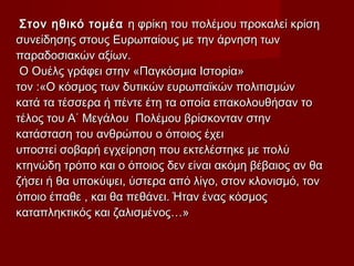 Στον ηθικό τομέαΣτον ηθικό τομέα η φρίκη του πολέμου προκαλεί κρίσηη φρίκη του πολέμου προκαλεί κρίση
συνείδησης στους Ευρωπαίους με την άρνηση τωνσυνείδησης στους Ευρωπαίους με την άρνηση των
παραδοσιακών αξίων.παραδοσιακών αξίων.
Ο Ουέλς γράφει στην «Παγκόσμια Ιστορία»Ο Ουέλς γράφει στην «Παγκόσμια Ιστορία»
τον :«Ο κόσμος των δυτικών ευρωπαϊκών πολιτισμώντον :«Ο κόσμος των δυτικών ευρωπαϊκών πολιτισμών
κατά τα τέσσερα ή πέντε έτη τα οποία επακολουθήσαν τοκατά τα τέσσερα ή πέντε έτη τα οποία επακολουθήσαν το
τέλος του Α΄ Μεγάλου Πολέμου βρίσκονταν στηντέλος του Α΄ Μεγάλου Πολέμου βρίσκονταν στην
κατάσταση του ανθρώπου ο όποιος έχεικατάσταση του ανθρώπου ο όποιος έχει
υποστεί σοβαρή εγχείρηση που εκτελέστηκε με πολύυποστεί σοβαρή εγχείρηση που εκτελέστηκε με πολύ
κτηνώδη τρόπο και ο όποιος δεν είναι ακόμη βέβαιος αν θακτηνώδη τρόπο και ο όποιος δεν είναι ακόμη βέβαιος αν θα
ζήσει ή θα υποκύψει, ύστερα από λίγο, στον κλονισμό, τονζήσει ή θα υποκύψει, ύστερα από λίγο, στον κλονισμό, τον
όποιο έπαθε , και θα πεθάνει. Ήταν ένας κόσμοςόποιο έπαθε , και θα πεθάνει. Ήταν ένας κόσμος
καταπληκτικός και ζαλισμένος…»καταπληκτικός και ζαλισμένος…»
 