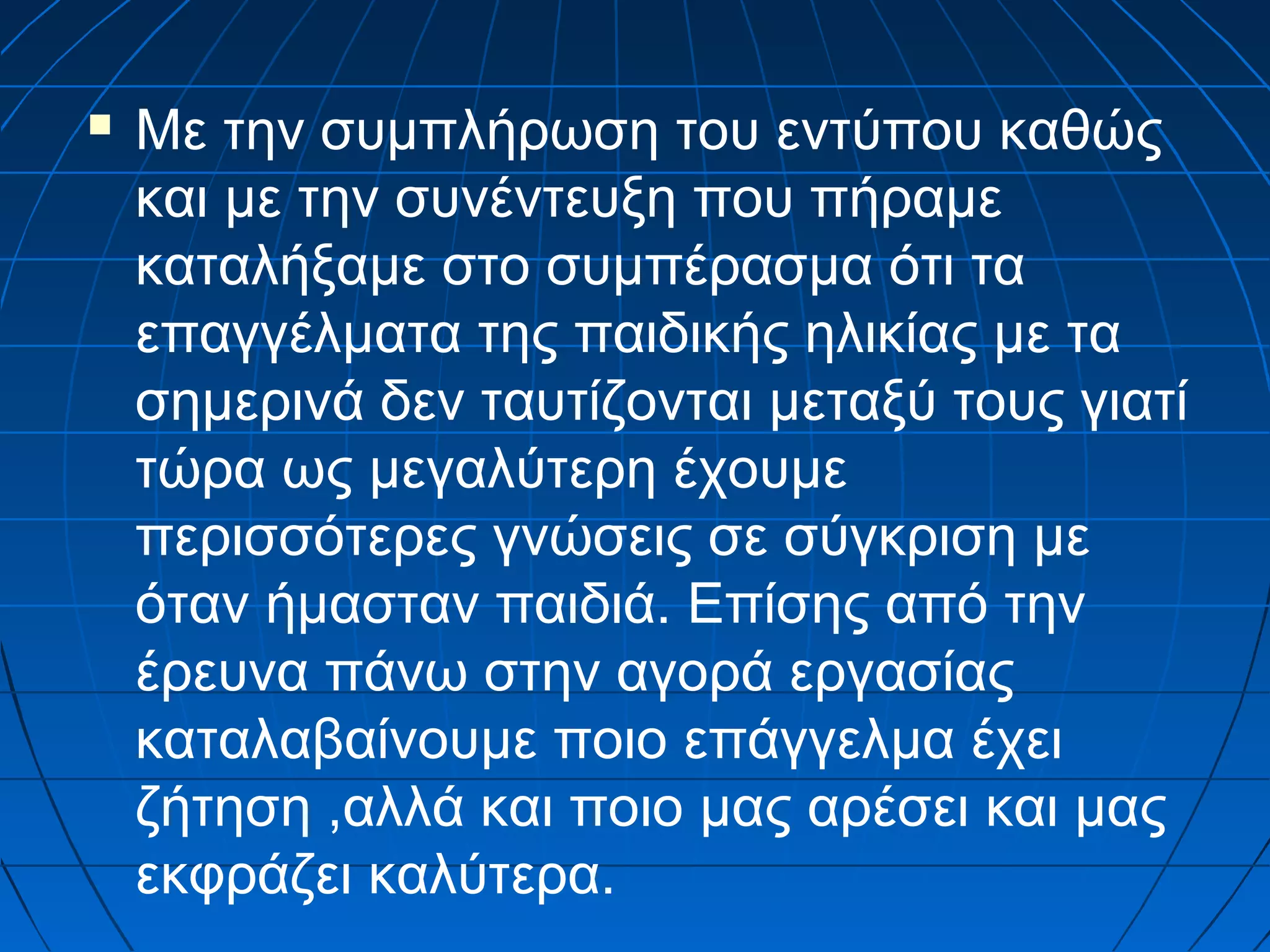 

Με την συμπλήρωση του εντύπου καθώς
και με την συνέντευξη που πήραμε
καταλήξαμε στο συμπέρασμα ότι τα
επαγγέλματα της παιδικής ηλικίας με τα
σημερινά δεν ταυτίζονται μεταξύ τους γιατί
τώρα ως μεγαλύτερη έχουμε
περισσότερες γνώσεις σε σύγκριση με
όταν ήμασταν παιδιά. Επίσης από την
έρευνα πάνω στην αγορά εργασίας
καταλαβαίνουμε ποιο επάγγελμα έχει
ζήτηση ,αλλά και ποιο μας αρέσει και μας
εκφράζει καλύτερα.

 