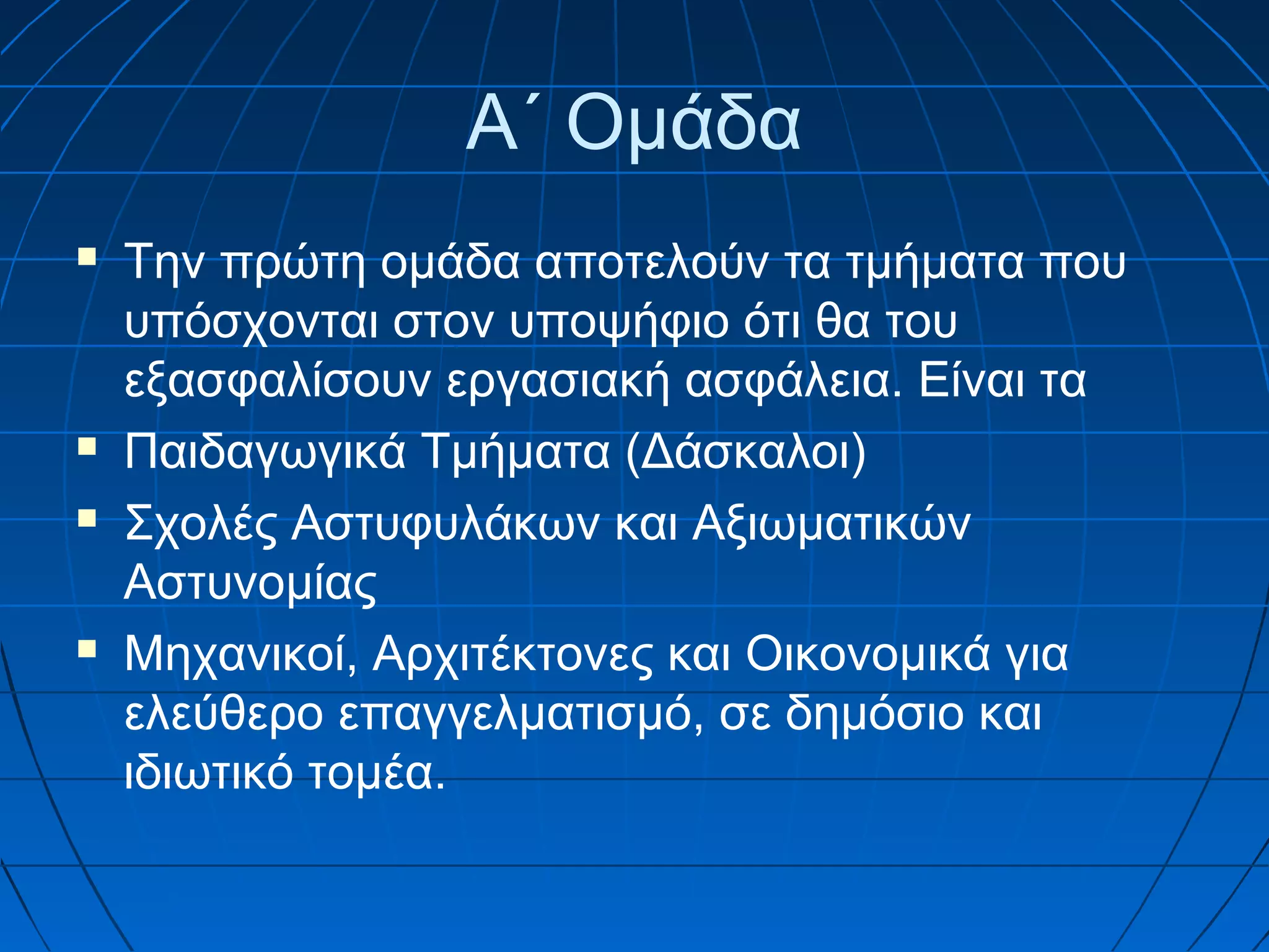 Α΄ Ομάδα







Την πρώτη ομάδα αποτελούν τα τμήματα που
υπόσχονται στον υποψήφιο ότι θα του
εξασφαλίσουν εργασιακή ασφάλεια. Είναι τα
Παιδαγωγικά Τμήματα (Δάσκαλοι)
Σχολές Αστυφυλάκων και Αξιωματικών
Αστυνομίας
Μηχανικοί, Αρχιτέκτονες και Οικονομικά για
ελεύθερο επαγγελματισμό, σε δημόσιο και
ιδιωτικό τομέα.

 