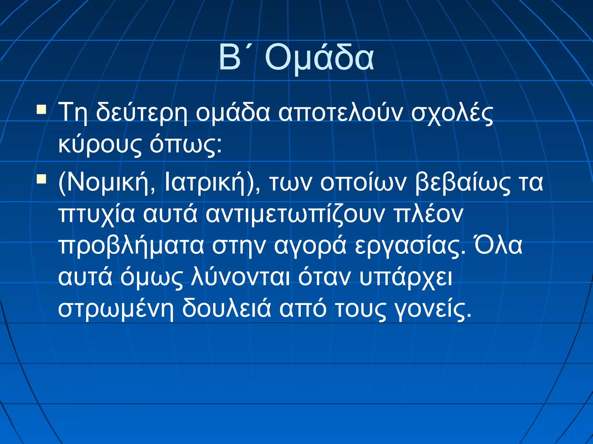Β΄ Ομάδα




Τη δεύτερη ομάδα αποτελούν σχολές
κύρους όπως:
(Νομική, Ιατρική), των οποίων βεβαίως τα
πτυχία αυτά αντιμετωπίζουν πλέον
προβλήματα στην αγορά εργασίας. Όλα
αυτά όμως λύνονται όταν υπάρχει
στρωμένη δουλειά από τους γονείς.

 