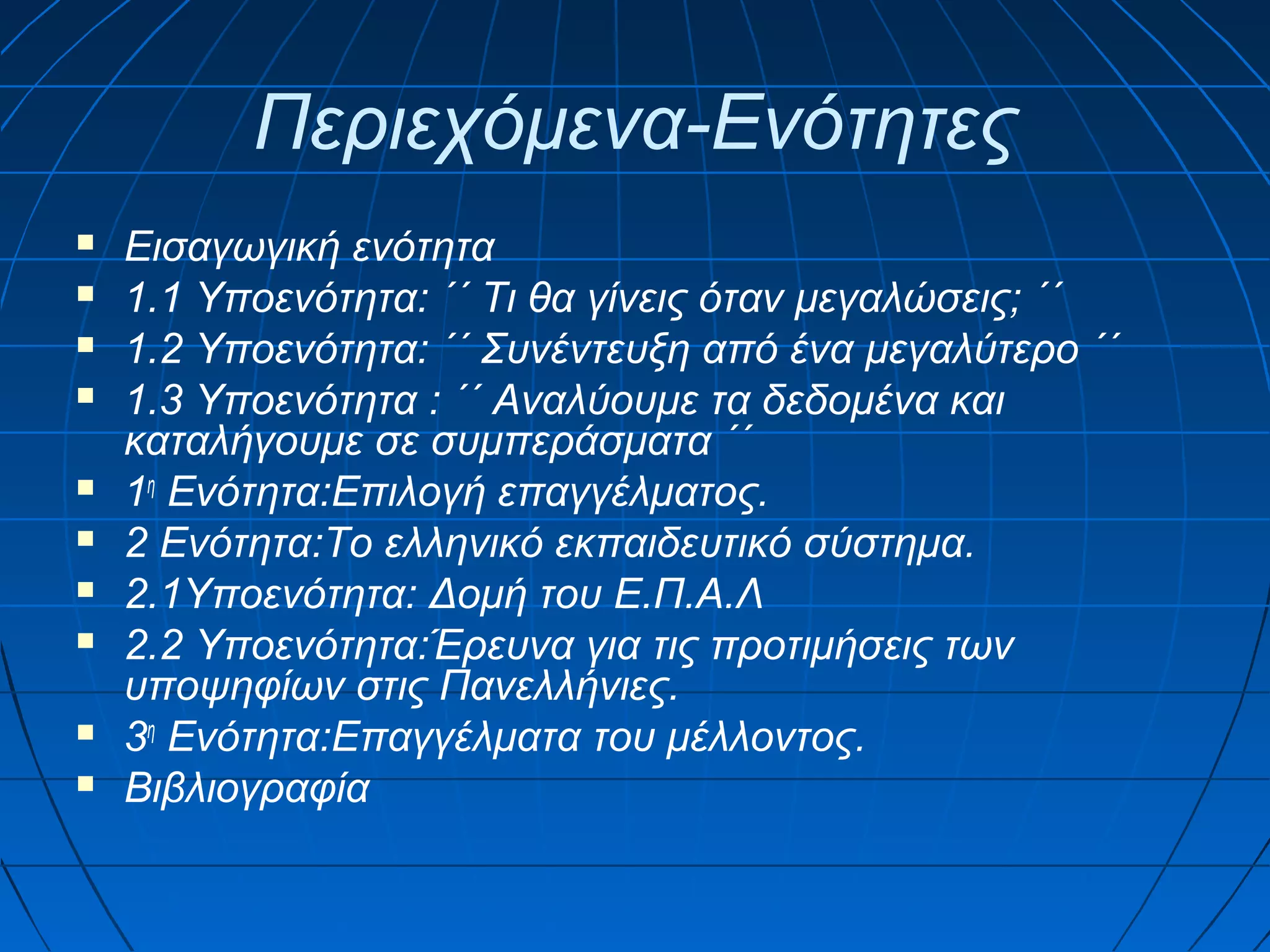 Περιεχόμενα-Ενότητες













Εισαγωγική ενότητα
1.1 Υποενότητα: ΄΄ Τι θα γίνεις όταν μεγαλώσεις; ΄΄
1.2 Υποενότητα: ΄΄ Συνέντευξη από ένα μεγαλύτερο ΄΄
1.3 Υποενότητα : ΄΄ Αναλύουμε τα δεδομένα και
καταλήγουμε σε συμπεράσματα ΄΄
1η Ενότητα:Επιλογή επαγγέλματος.
2 Ενότητα:Το ελληνικό εκπαιδευτικό σύστημα.
2.1Υποενότητα: Δομή του Ε.Π.Α.Λ
2.2 Υποενότητα:Έρευνα για τις προτιμήσεις των
υποψηφίων στις Πανελλήνιες.
3η Ενότητα:Επαγγέλματα του μέλλοντος.
Βιβλιογραφία

 