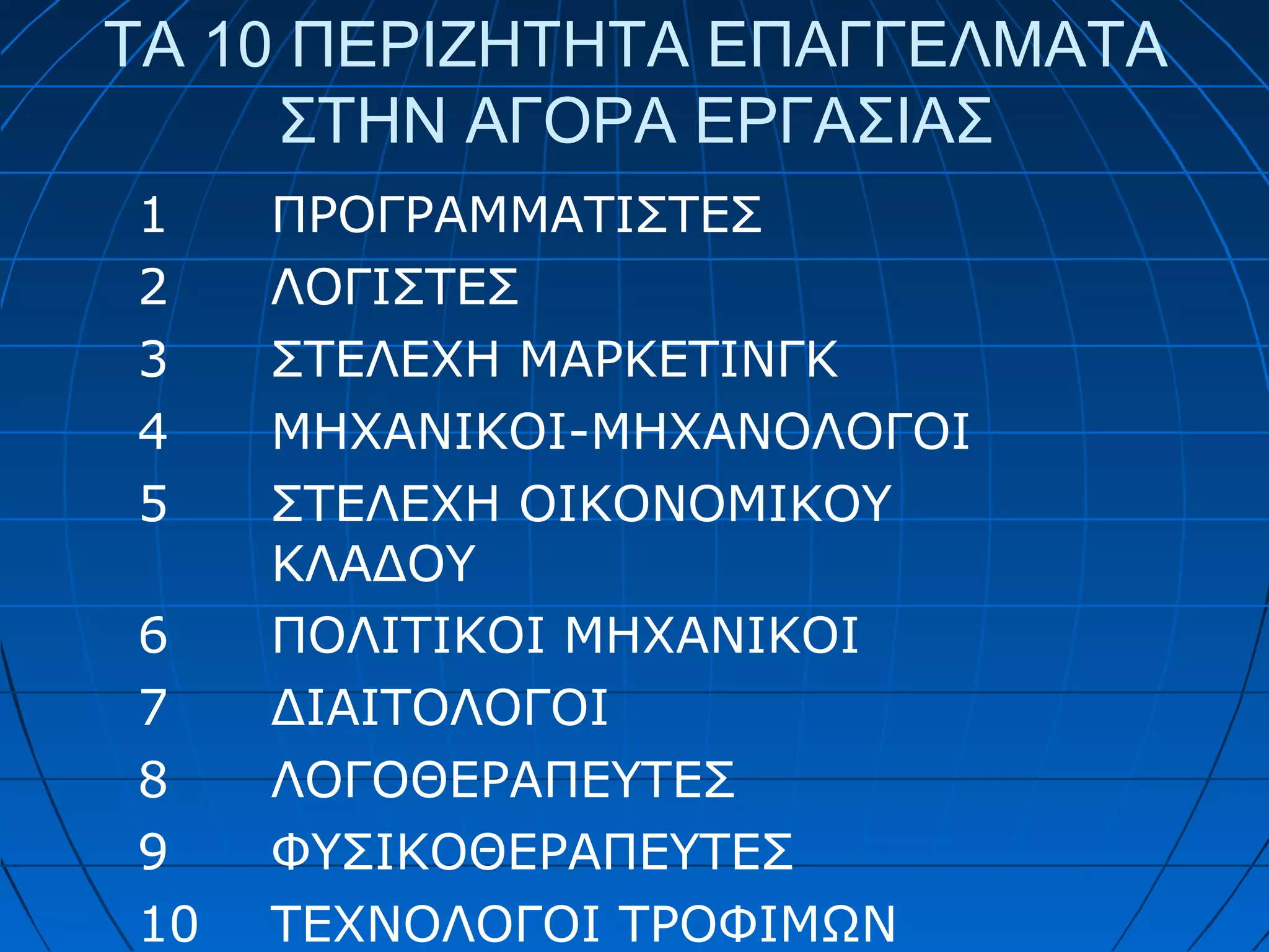 ΤΑ 10 ΠΕΡΙΖΗΤΗΤΑ ΕΠΑΓΓΕΛΜΑΤΑ
ΣΤΗΝ ΑΓΟΡΑ ΕΡΓΑΣΙΑΣ
1
2
3
4
5
6
7
8
9
10

ΠΡΟΓΡΑΜΜΑΤΙΣΤΕΣ
ΛΟΓΙΣΤΕΣ
ΣΤΕΛΕΧΗ ΜΑΡΚΕΤΙΝΓΚ
ΜΗΧΑΝΙΚΟΙ-ΜΗΧΑΝΟΛΟΓΟΙ
ΣΤΕΛΕΧΗ ΟΙΚΟΝΟΜΙΚΟΥ
ΚΛΑΔΟΥ
ΠΟΛΙΤΙΚΟΙ ΜΗΧΑΝΙΚΟΙ
ΔΙΑΙΤΟΛΟΓΟΙ
ΛΟΓΟΘΕΡΑΠΕΥΤΕΣ
ΦΥΣΙΚΟΘΕΡΑΠΕΥΤΕΣ
ΤΕΧΝΟΛΟΓΟΙ ΤΡΟΦΙΜΩΝ

 