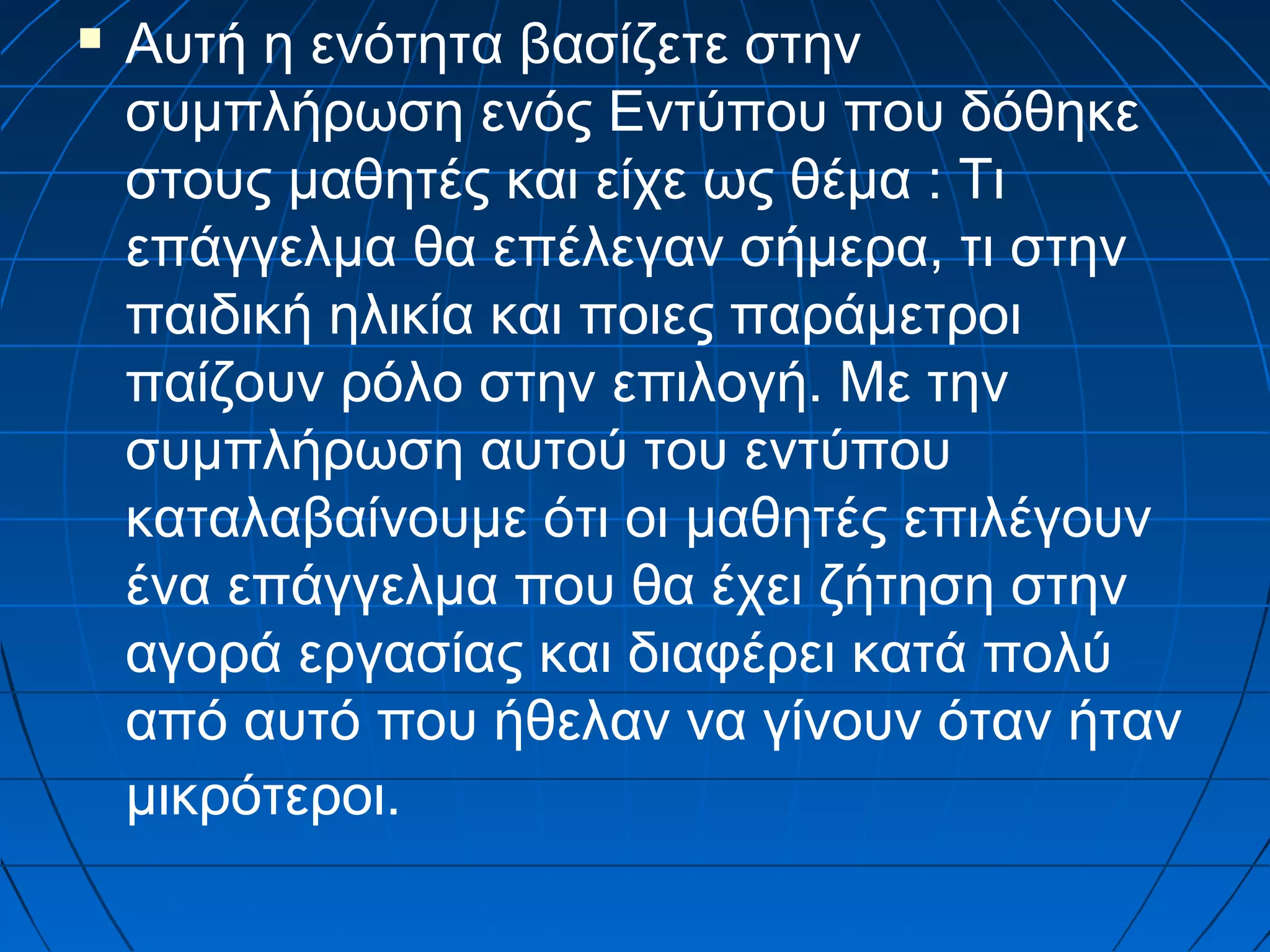 

Αυτή η ενότητα βασίζετε στην
συμπλήρωση ενός Εντύπου που δόθηκε
στους μαθητές και είχε ως θέμα : Τι
επάγγελμα θα επέλεγαν σήμερα, τι στην
παιδική ηλικία και ποιες παράμετροι
παίζουν ρόλο στην επιλογή. Με την
συμπλήρωση αυτού του εντύπου
καταλαβαίνουμε ότι οι μαθητές επιλέγουν
ένα επάγγελμα που θα έχει ζήτηση στην
αγορά εργασίας και διαφέρει κατά πολύ
από αυτό που ήθελαν να γίνουν όταν ήταν
μικρότεροι.

 