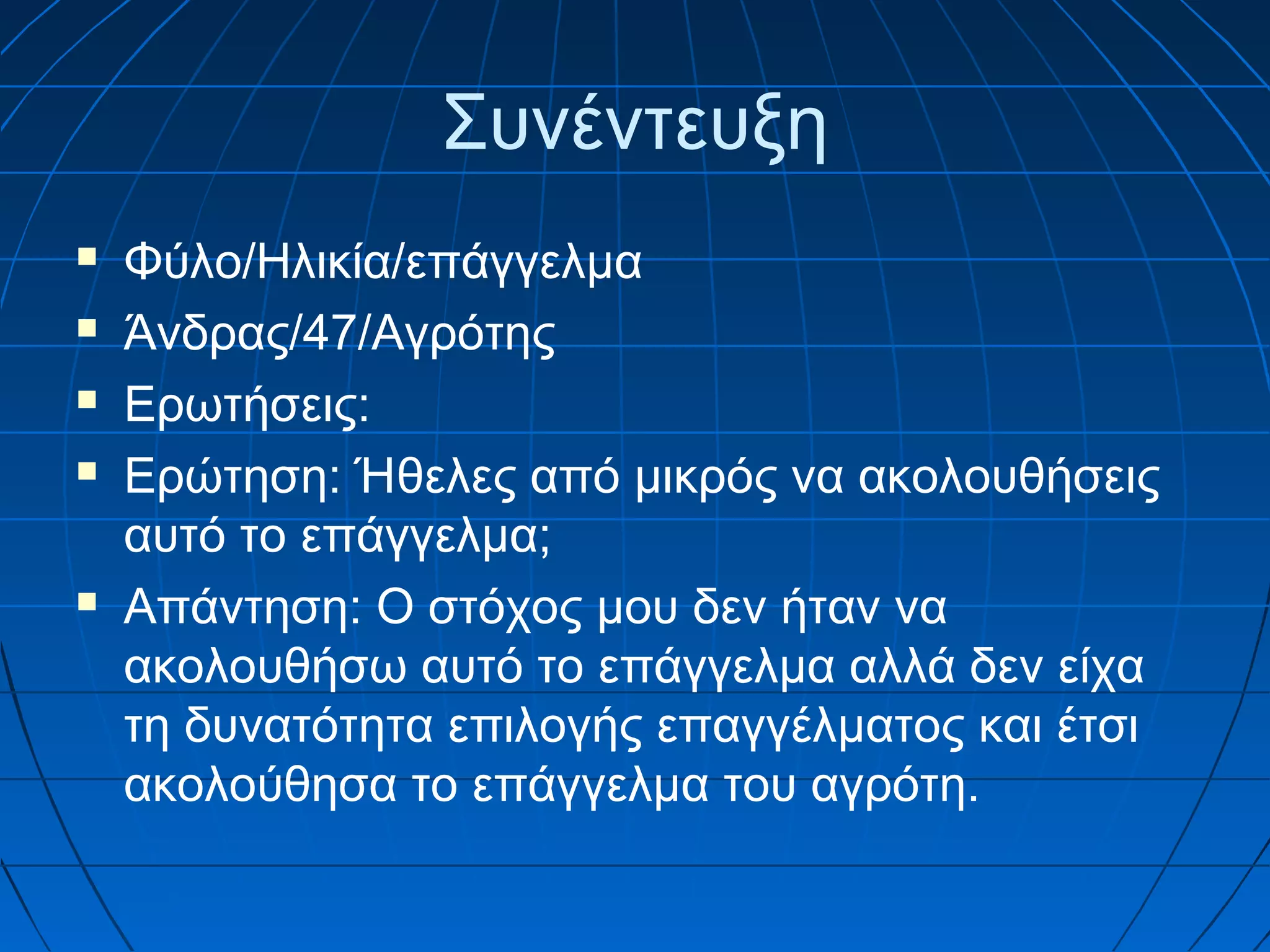 Συνέντευξη







Φύλο/Ηλικία/επάγγελμα
Άνδρας/47/Αγρότης
Ερωτήσεις:
Ερώτηση: Ήθελες από μικρός να ακολουθήσεις
αυτό το επάγγελμα;
Απάντηση: Ο στόχος μου δεν ήταν να
ακολουθήσω αυτό το επάγγελμα αλλά δεν είχα
τη δυνατότητα επιλογής επαγγέλματος και έτσι
ακολούθησα το επάγγελμα του αγρότη.

 