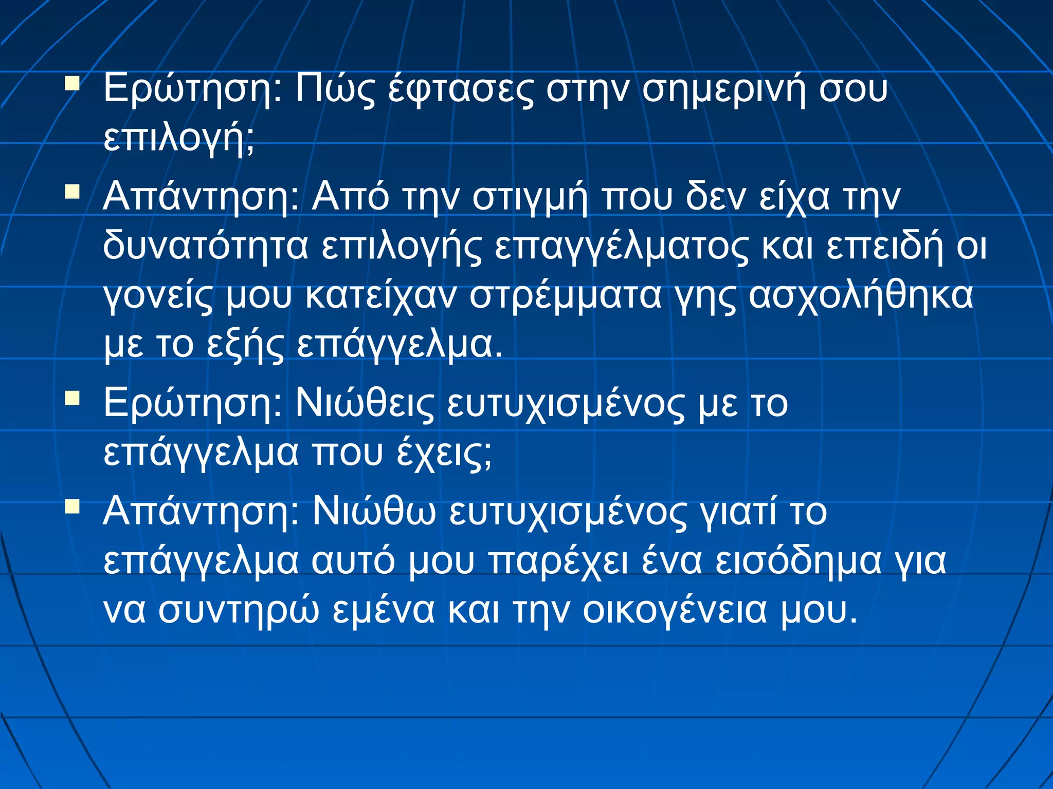 







Ερώτηση: Πώς έφτασες στην σημερινή σου
επιλογή;
Απάντηση: Από την στιγμή που δεν είχα την
δυνατότητα επιλογής επαγγέλματος και επειδή οι
γονείς μου κατείχαν στρέμματα γης ασχολήθηκα
με το εξής επάγγελμα.
Ερώτηση: Νιώθεις ευτυχισμένος με το
επάγγελμα που έχεις;
Απάντηση: Νιώθω ευτυχισμένος γιατί το
επάγγελμα αυτό μου παρέχει ένα εισόδημα για
να συντηρώ εμένα και την οικογένεια μου.

 