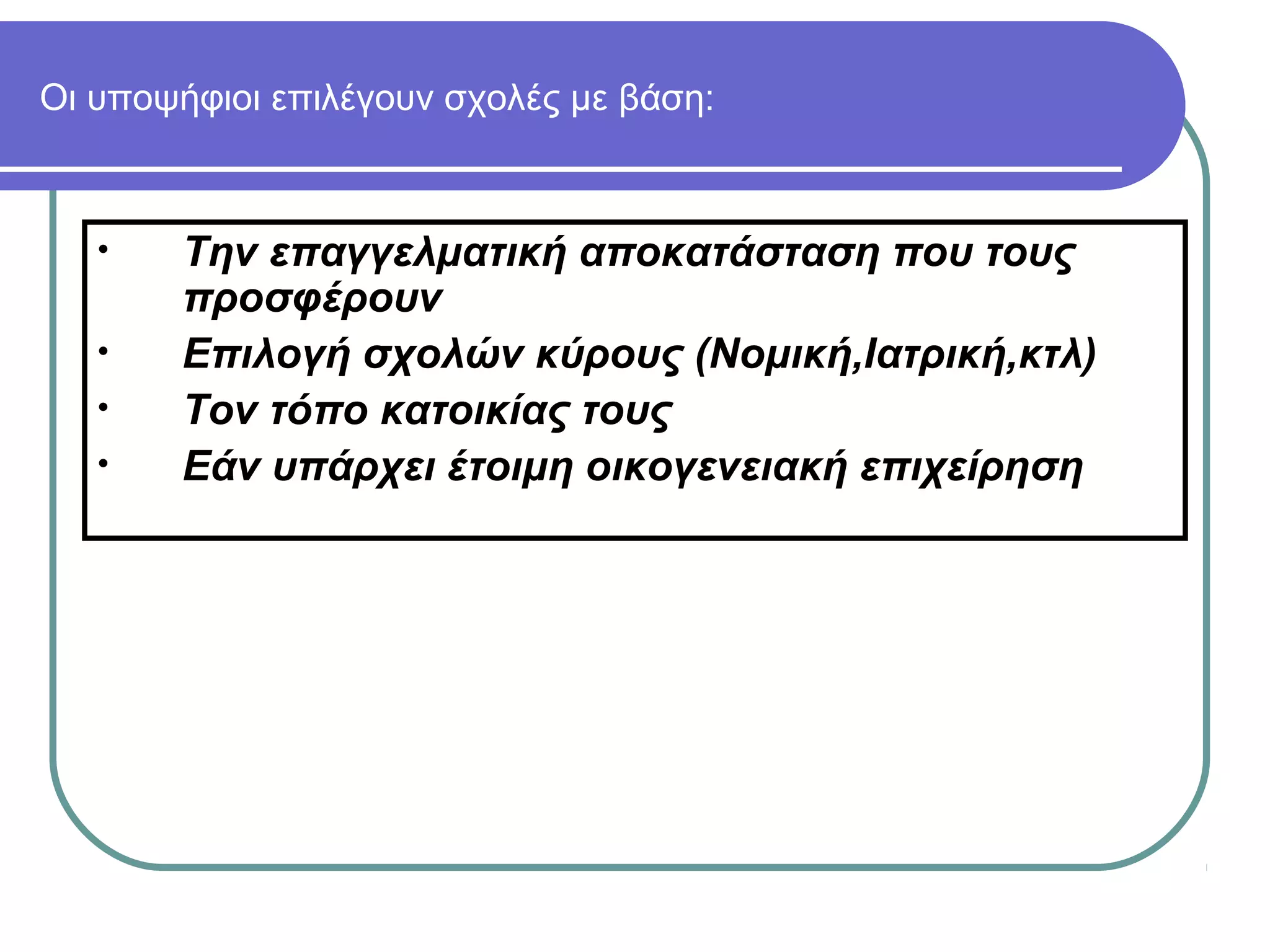 Οι υποψήφιοι επιλέγουν σχολές με βάση:

•
•
•
•

Την επαγγελματική αποκατάσταση που τους
προσφέρουν
Επιλογή σχολών κύρους (Νομική,Ιατρική,κτλ)
Τον τόπο κατοικίας τους
Εάν υπάρχει έτοιμη οικογενειακή επιχείρηση

 