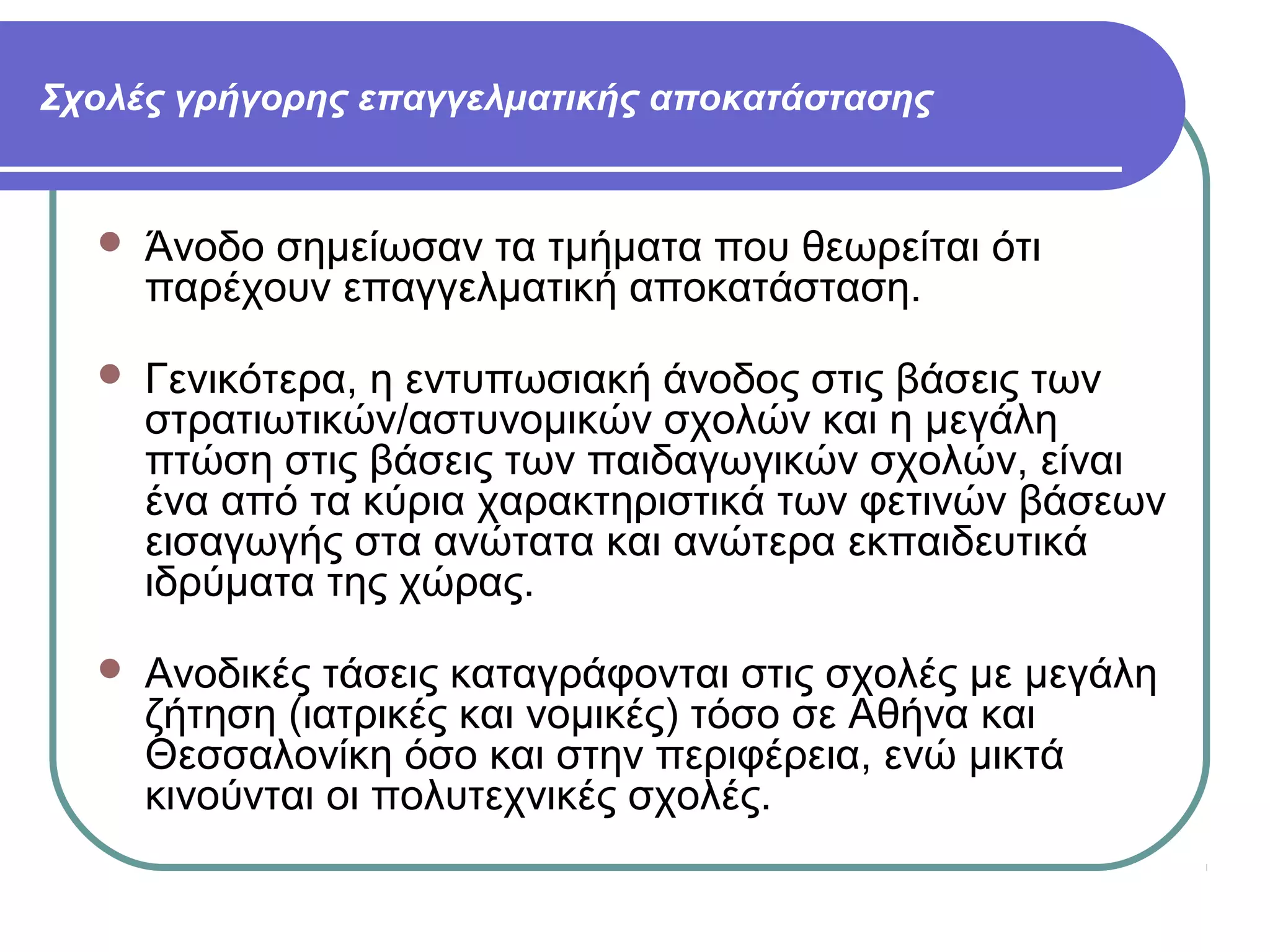 Σχολές γρήγορης επαγγελματικής αποκατάστασης



Άνοδο σημείωσαν τα τμήματα που θεωρείται ότι
παρέχουν επαγγελματική αποκατάσταση.



Γενικότερα, η εντυπωσιακή άνοδος στις βάσεις των
στρατιωτικών/αστυνομικών σχολών και η μεγάλη
πτώση στις βάσεις των παιδαγωγικών σχολών, είναι
ένα από τα κύρια χαρακτηριστικά των φετινών βάσεων
εισαγωγής στα ανώτατα και ανώτερα εκπαιδευτικά
ιδρύματα της χώρας.



Ανοδικές τάσεις καταγράφονται στις σχολές με μεγάλη
ζήτηση (ιατρικές και νομικές) τόσο σε Αθήνα και
Θεσσαλονίκη όσο και στην περιφέρεια, ενώ μικτά
κινούνται οι πολυτεχνικές σχολές.

 