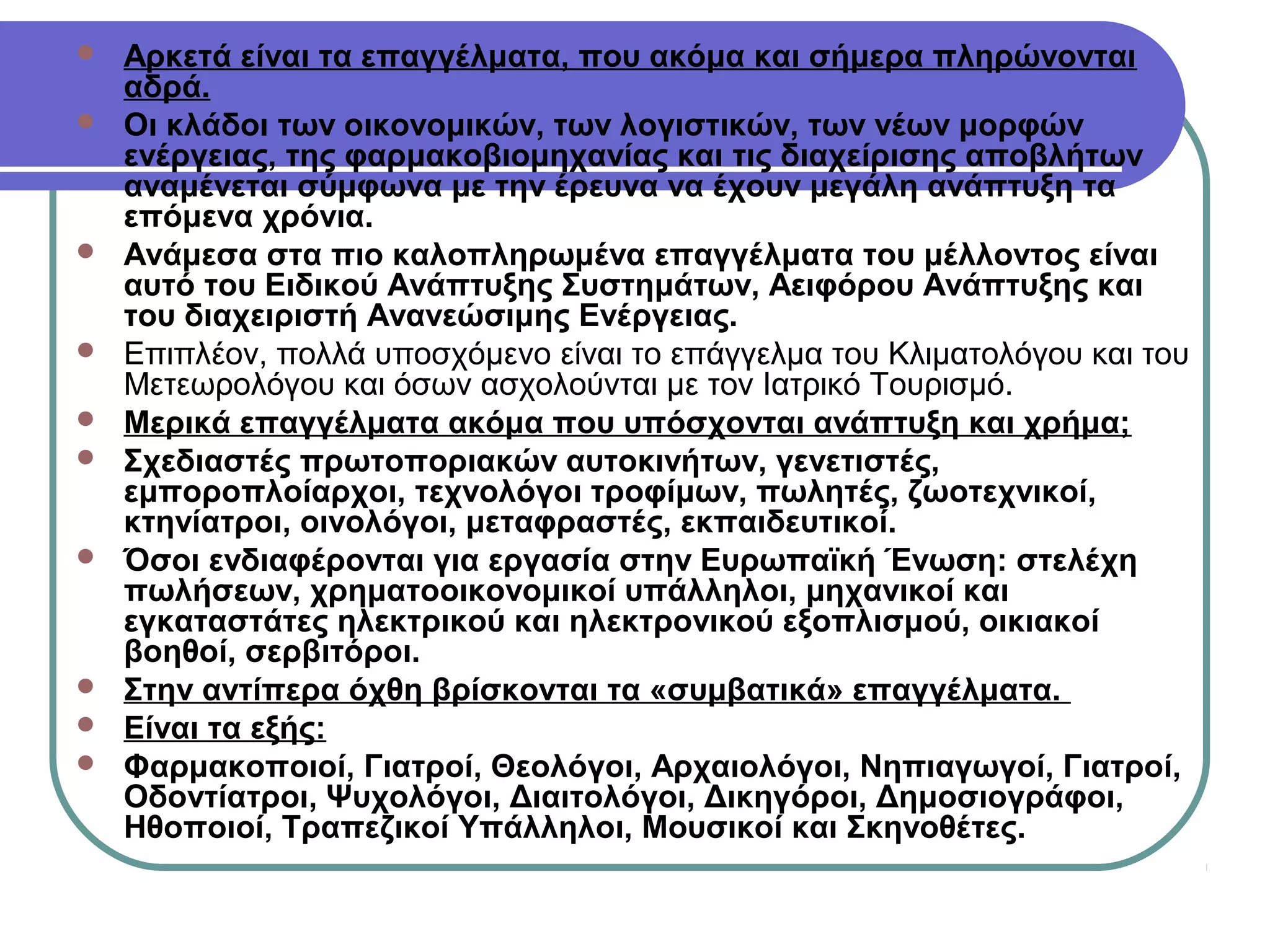 














Αρκετά είναι τα επαγγέλματα, που ακόμα και σήμερα πληρώνονται
αδρά.
Οι κλάδοι των οικονομικών, των λογιστικών, των νέων μορφών
ενέργειας, της φαρμακοβιομηχανίας και τις διαχείρισης αποβλήτων
αναμένεται σύμφωνα με την έρευνα να έχουν μεγάλη ανάπτυξη τα
επόμενα χρόνια.
Ανάμεσα στα πιο καλοπληρωμένα επαγγέλματα του μέλλοντος είναι
αυτό του Ειδικού Ανάπτυξης Συστημάτων, Αειφόρου Ανάπτυξης και
του διαχειριστή Ανανεώσιμης Ενέργειας.
Επιπλέον, πολλά υποσχόμενο είναι το επάγγελμα του Κλιματολόγου και του
Μετεωρολόγου και όσων ασχολούνται με τον Ιατρικό Τουρισμό.
Μερικά επαγγέλματα ακόμα που υπόσχονται ανάπτυξη και χρήμα;
Σχεδιαστές πρωτοποριακών αυτοκινήτων, γενετιστές,
εμποροπλοίαρχοι, τεχνολόγοι τροφίμων, πωλητές, ζωοτεχνικοί,
κτηνίατροι, οινολόγοι, μεταφραστές, εκπαιδευτικοί.
Όσοι ενδιαφέρονται για εργασία στην Ευρωπαϊκή Ένωση: στελέχη
πωλήσεων, χρηματοοικονομικοί υπάλληλοι, μηχανικοί και
εγκαταστάτες ηλεκτρικού και ηλεκτρονικού εξοπλισμού, οικιακοί
βοηθοί, σερβιτόροι.
Στην αντίπερα όχθη βρίσκονται τα «συμβατικά» επαγγέλματα.
Είναι τα εξής:
Φαρμακοποιοί, Γιατροί, Θεολόγοι, Αρχαιολόγοι, Νηπιαγωγοί, Γιατροί,
Οδοντίατροι, Ψυχολόγοι, Διαιτολόγοι, Δικηγόροι, Δημοσιογράφοι,
Ηθοποιοί, Τραπεζικοί Υπάλληλοι, Μουσικοί και Σκηνοθέτες.​

 