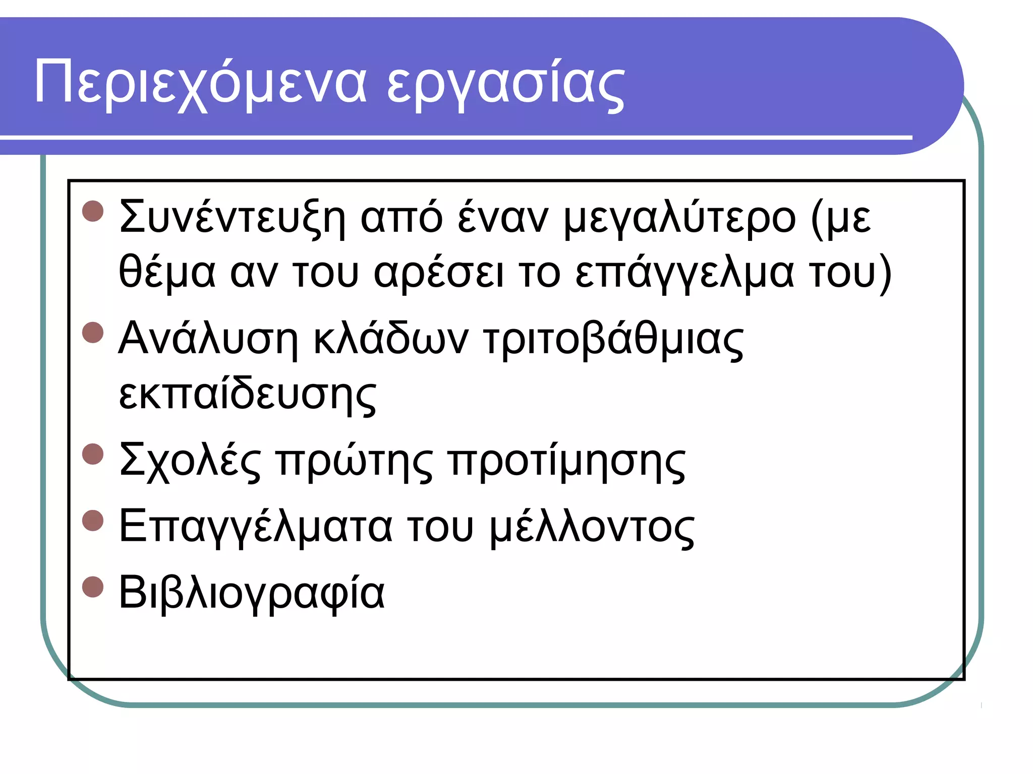 Περιεχόμενα εργασίας
 Συνέντευξη

από έναν μεγαλύτερο (με
θέμα αν του αρέσει το επάγγελμα του)
 Ανάλυση κλάδων τριτοβάθμιας
εκπαίδευσης
 Σχολές πρώτης προτίμησης
 Επαγγέλματα του μέλλοντος
 Βιβλιογραφία

 