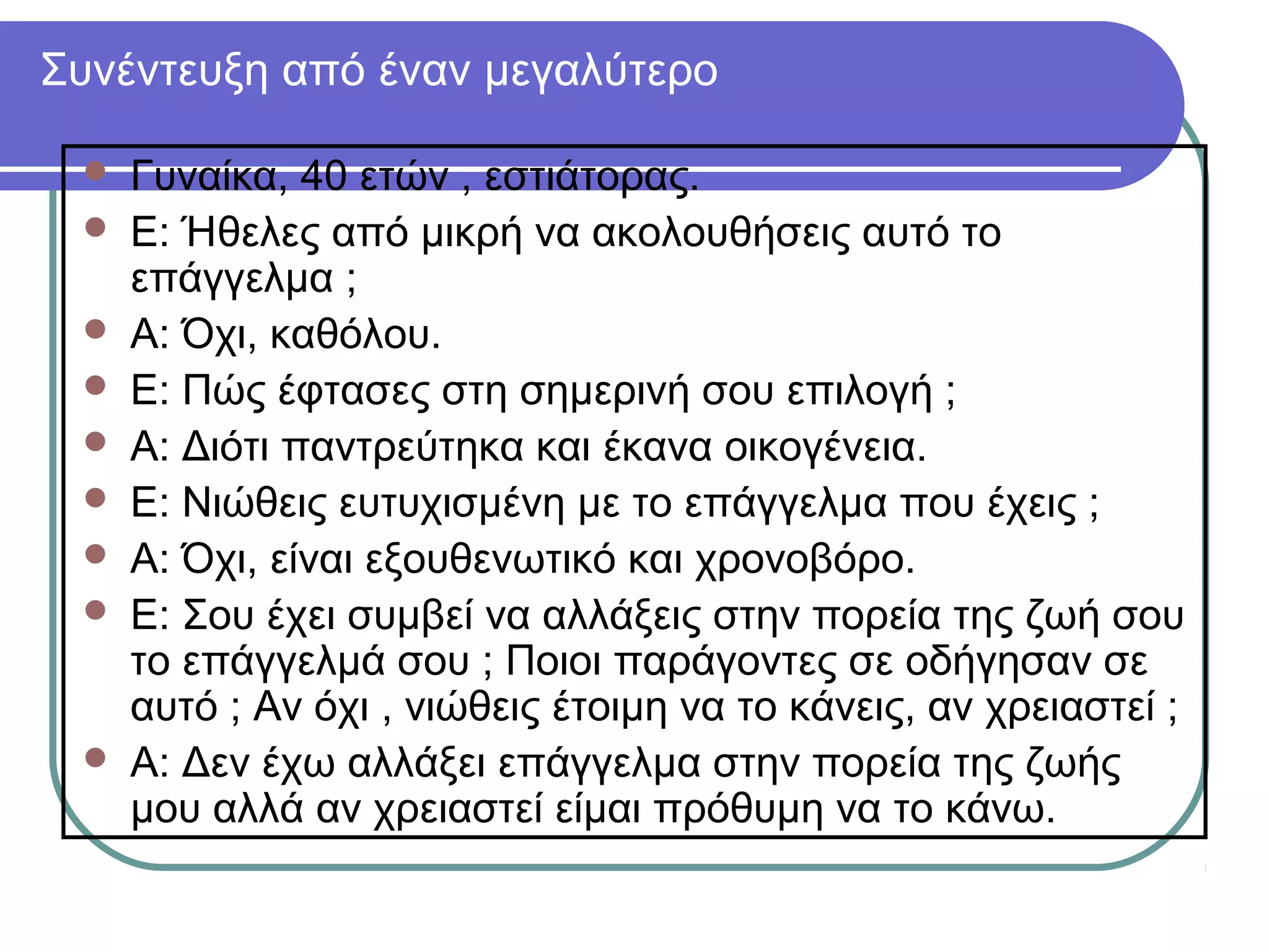 Συνέντευξη από έναν μεγαλύτερο











Γυναίκα, 40 ετών , εστιάτορας.
Ε: Ήθελες από μικρή να ακολουθήσεις αυτό το
επάγγελμα ;
Α: Όχι, καθόλου.
Ε: Πώς έφτασες στη σημερινή σου επιλογή ;
Α: Διότι παντρεύτηκα και έκανα οικογένεια.
Ε: Νιώθεις ευτυχισμένη με το επάγγελμα που έχεις ;
Α: Όχι, είναι εξουθενωτικό και χρονοβόρο.
Ε: Σου έχει συμβεί να αλλάξεις στην πορεία της ζωή σου
το επάγγελμά σου ; Ποιοι παράγοντες σε οδήγησαν σε
αυτό ; Αν όχι , νιώθεις έτοιμη να το κάνεις, αν χρειαστεί ;
Α: Δεν έχω αλλάξει επάγγελμα στην πορεία της ζωής
μου αλλά αν χρειαστεί είμαι πρόθυμη να το κάνω.

 