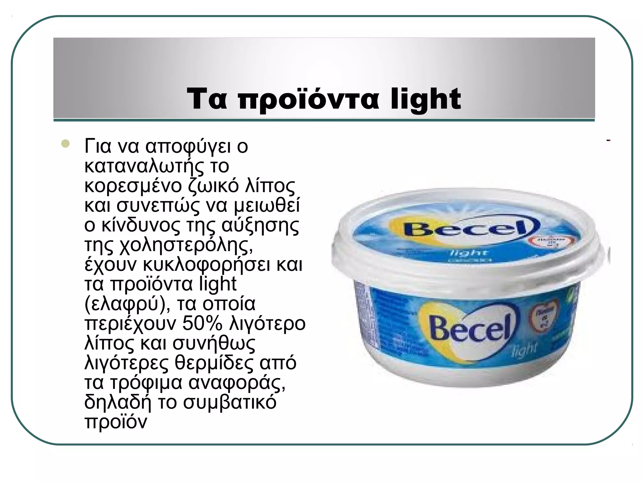 Τα προϊόντα light
 Για να αποφύγει ο
καταναλωτής το
κορεσμένο ζωικό λίπος
και συνεπώς να μειωθεί
ο κίνδυνος της αύξησης
της χοληστερόλης,
έχουν κυκλοφορήσει και
τα προϊόντα light
(ελαφρύ), τα οποία
περιέχουν 50% λιγότερο
λίπος και συνήθως
λιγότερες θερμίδες από
τα τρόφιμα αναφοράς,
δηλαδή το συμβατικό
προϊόν
 