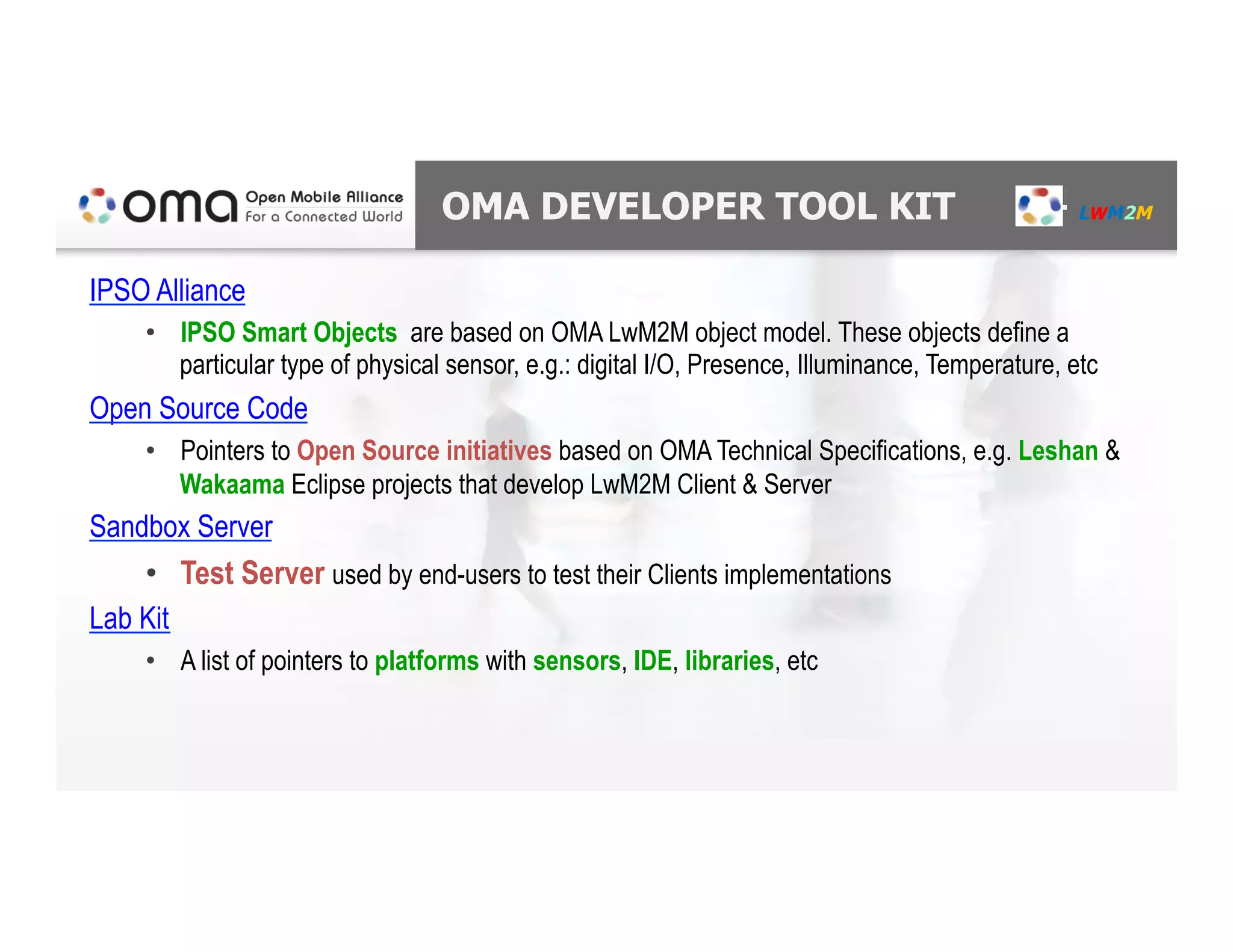 OMA DEVELOPER TOOL KIT – LWM2M
IPSO Alliance
•  IPSO Smart Objects are based on OMA LwM2M object model. These objects define a
particular type of physical sensor, e.g.: digital I/O, Presence, Illuminance, Temperature, etc
Open Source Code
•  Pointers to Open Source initiatives based on OMA Technical Specifications, e.g. Leshan &
Wakaama Eclipse projects that develop LwM2M Client & Server
Sandbox Server
•  Test Server used by end-users to test their Clients implementations
Lab Kit
•  A list of pointers to platforms with sensors, IDE, libraries, etc
 
