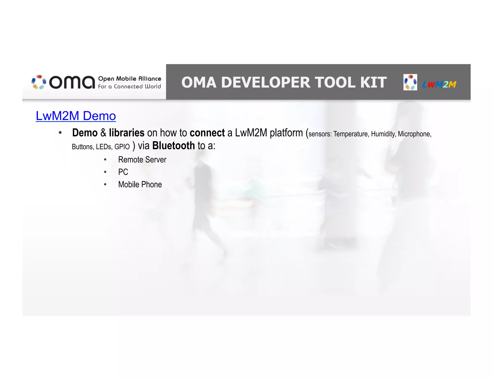 OMA DEVELOPER TOOL KIT LWM2M
LwM2M Demo
•  Demo & libraries on how to connect a LwM2M platform (sensors: Temperature, Humidity, Microphone,
Buttons, LEDs, GPIO ) via Bluetooth to a:
•  Remote Server
•  PC
•  Mobile Phone
 