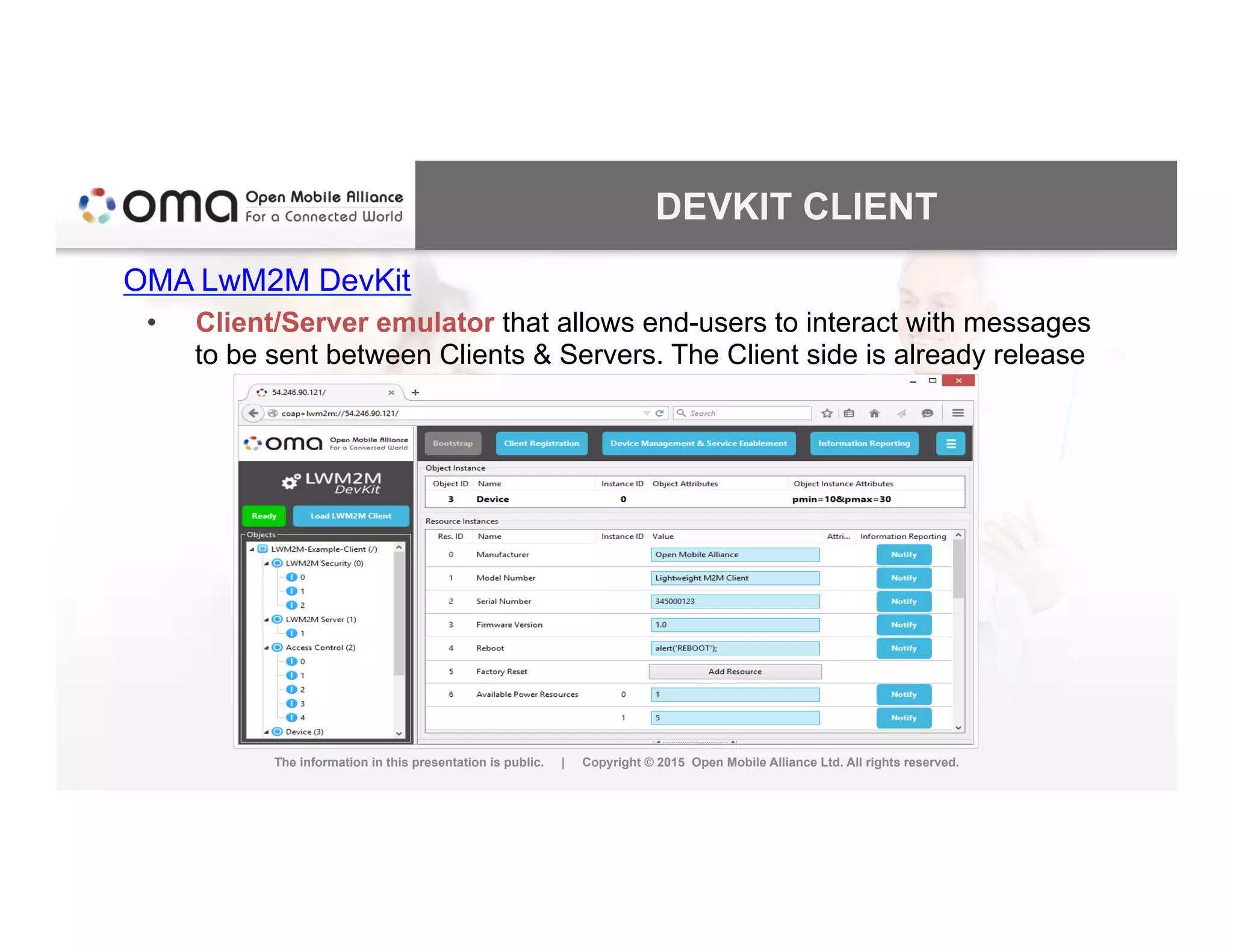 DEVKIT CLIENT
OMA LwM2M DevKit
•  Client/Server emulator that allows end-users to interact with messages
to be sent between Clients & Servers. The Client side is already release
The information in this presentation is public. | Copyright © 2015 Open Mobile Alliance Ltd. All rights reserved.
 