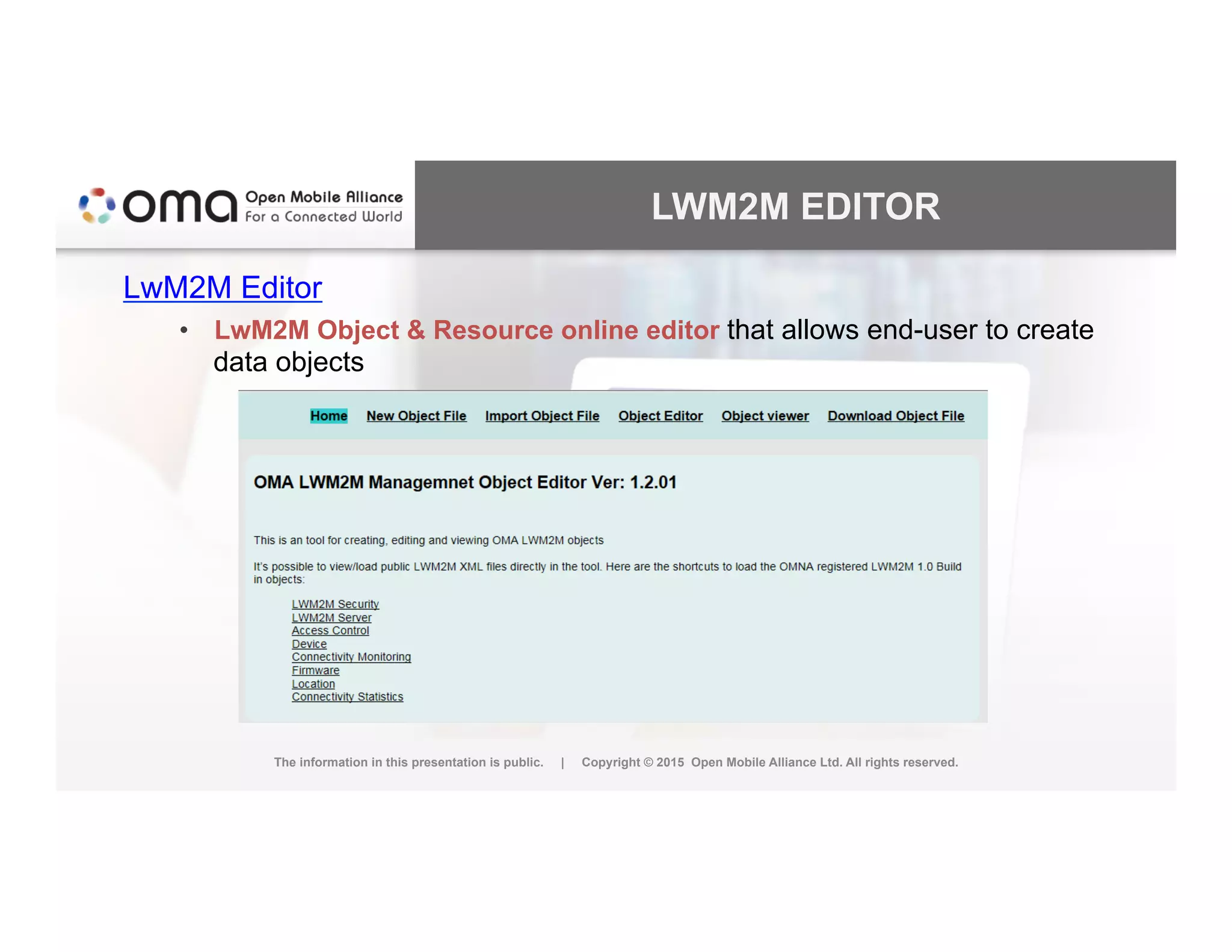 LWM2M EDITOR
LwM2M Editor
•  LwM2M Object & Resource online editor that allows end-user to create
data objects
The information in this presentation is public. | Copyright © 2015 Open Mobile Alliance Ltd. All rights reserved.
 