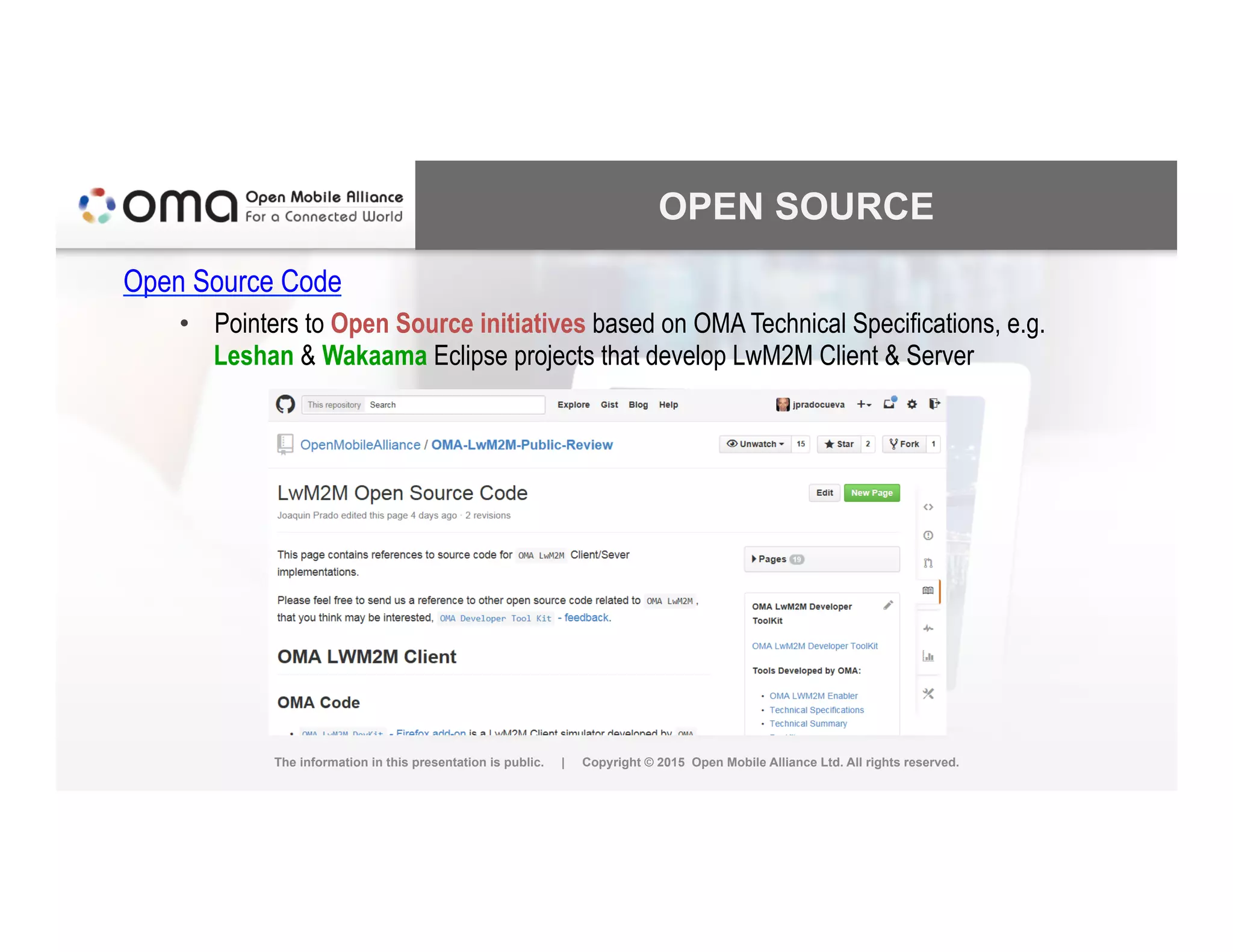 OPEN SOURCE
Open Source Code
•  Pointers to Open Source initiatives based on OMA Technical Specifications, e.g.
Leshan & Wakaama Eclipse projects that develop LwM2M Client & Server
The information in this presentation is public. | Copyright © 2015 Open Mobile Alliance Ltd. All rights reserved.
 