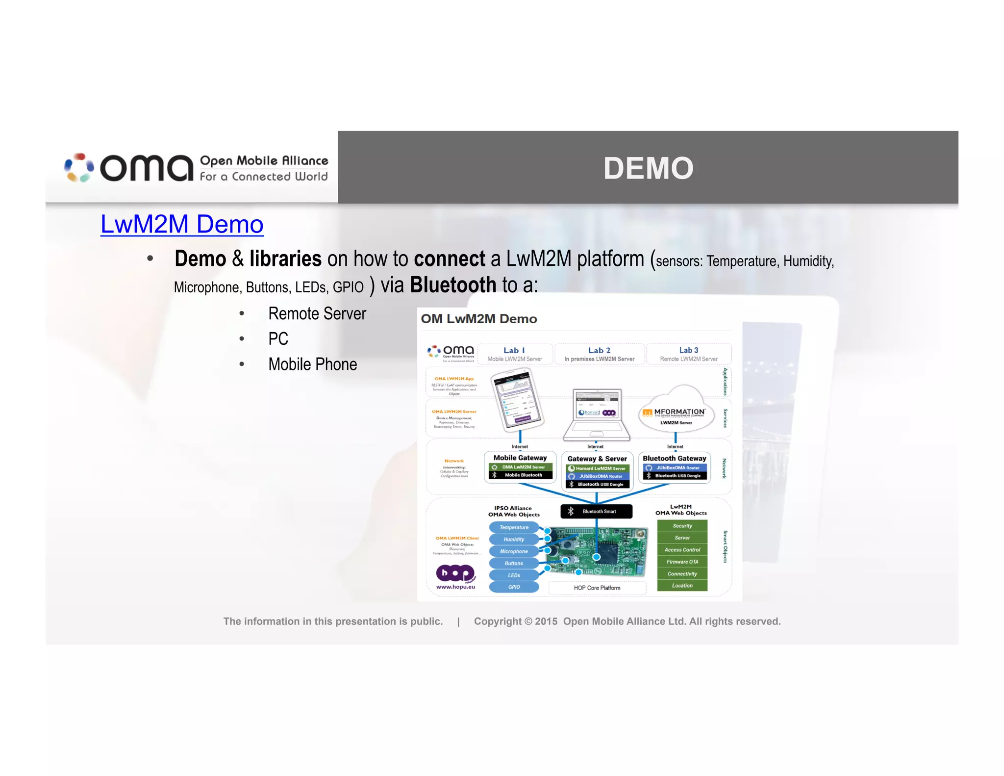 DEMO
LwM2M Demo
•  Demo & libraries on how to connect a LwM2M platform (sensors: Temperature, Humidity,
Microphone, Buttons, LEDs, GPIO ) via Bluetooth to a:
•  Remote Server
•  PC
•  Mobile Phone
The information in this presentation is public. | Copyright © 2015 Open Mobile Alliance Ltd. All rights reserved.
 