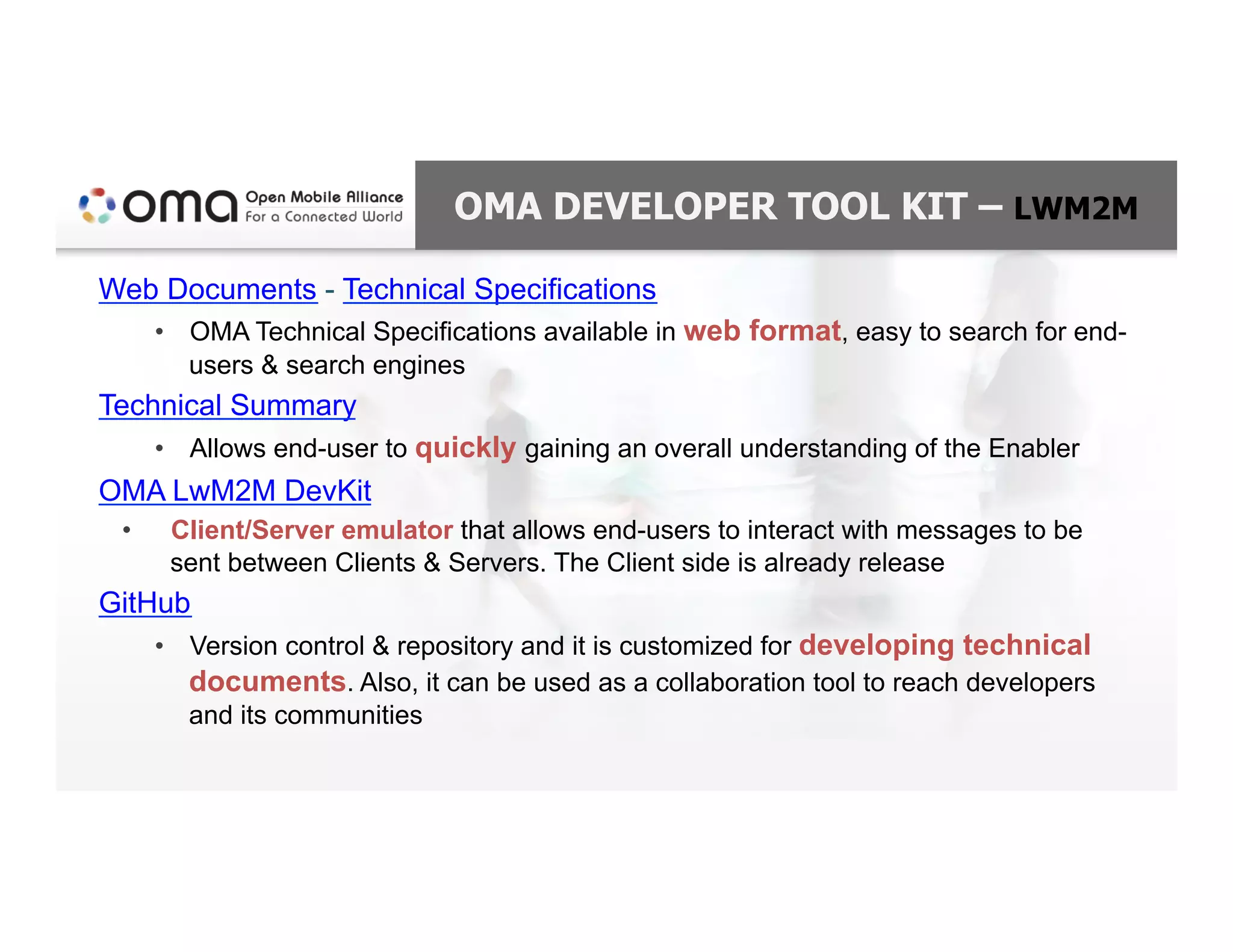 OMA DEVELOPER TOOL KIT – LWM2M
Web Documents - Technical Specifications
•  OMA Technical Specifications available in web format, easy to search for end-
users & search engines
Technical Summary
•  Allows end-user to quickly gaining an overall understanding of the Enabler
OMA LwM2M DevKit
•  Client/Server emulator that allows end-users to interact with messages to be
sent between Clients & Servers. The Client side is already release
GitHub
•  Version control & repository and it is customized for developing technical
documents. Also, it can be used as a collaboration tool to reach developers
and its communities
 