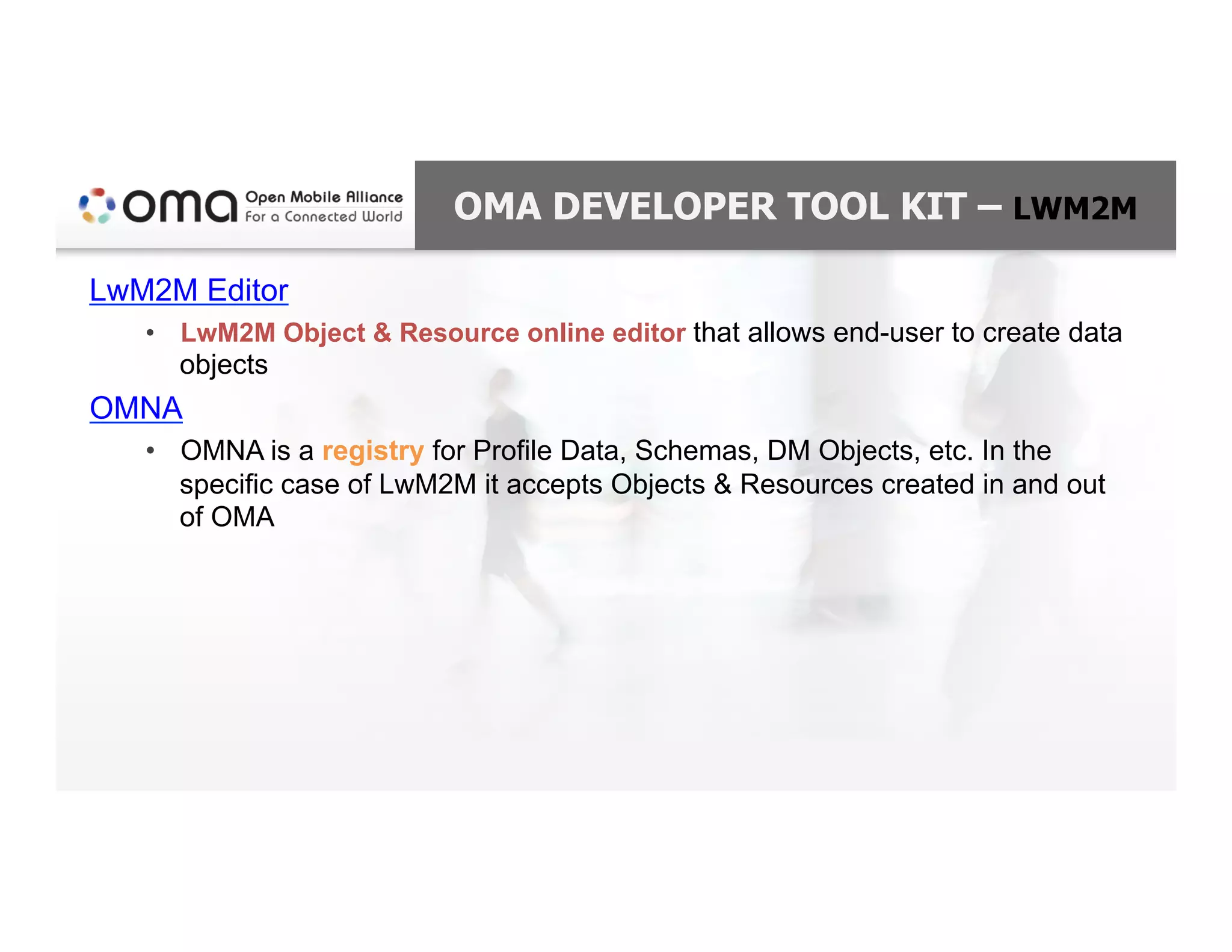 OMA DEVELOPER TOOL KIT – LWM2M
LwM2M Editor
•  LwM2M Object & Resource online editor that allows end-user to create data
objects
OMNA
•  OMNA is a registry for Profile Data, Schemas, DM Objects, etc. In the
specific case of LwM2M it accepts Objects & Resources created in and out
of OMA
 