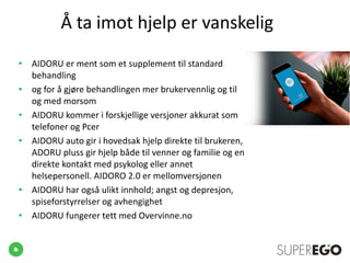 Å ta imot hjelp er vanskelig
• AIDORU er ment som et supplement til standard
behandling
• og for å gjøre behandlingen mer brukervennlig og til
og med morsom
• AIDORU kommer i forskjellige versjoner akkurat som
telefoner og Pcer
• AIDORU auto gir i hovedsak hjelp direkte til brukeren,
ADORU pluss gir hjelp både til venner og familie og en
direkte kontakt med psykolog eller annet
helsepersonell. AIDORO 2.0 er mellomversjonen
• AIDORU har også ulikt innhold; angst og depresjon,
spiseforstyrrelser og avhengighet
• AIDORU fungerer tett med Overvinne.no
 