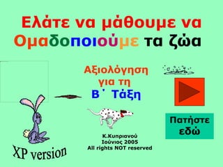 Ελάτε να μάθουμε να
Ομαδοποιούμε τα ζώα
Αξιολόγηση
για τη
Β΄ Τάξη
Κ.Κυπριανού
Ιούνιος 2005
All rights NOT reserved
Πατήστε
εδώ
 
