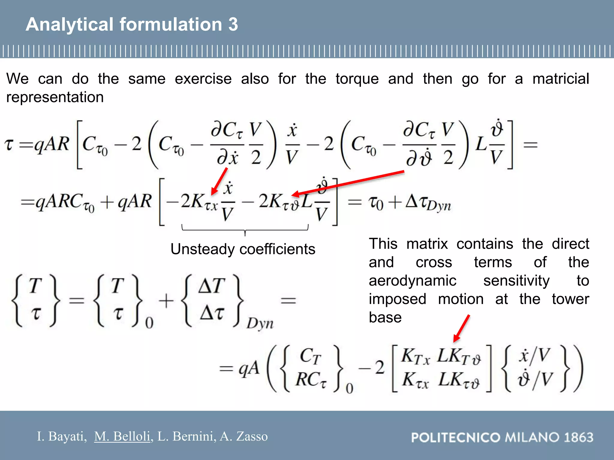 I. Bayati, M. Belloli, L. Bernini, A. Zasso
Analytical formulation 3
We can do the same exercise also for the torque and then go for a matricial
representation
Unsteady coefficients This matrix contains the direct
and cross terms of the
aerodynamic sensitivity to
imposed motion at the tower
base
 