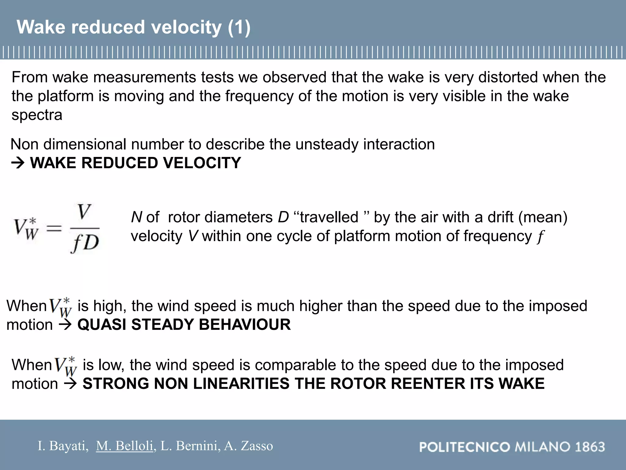 I. Bayati, M. Belloli, L. Bernini, A. Zasso
Wake reduced velocity (1)
Non dimensional number to describe the unsteady interaction
 WAKE REDUCED VELOCITY
N of rotor diameters D ‘‘travelled ’’ by the air with a drift (mean)
velocity V within one cycle of platform motion of frequency 𝑓
From wake measurements tests we observed that the wake is very distorted when the
the platform is moving and the frequency of the motion is very visible in the wake
spectra
When is high, the wind speed is much higher than the speed due to the imposed
motion  QUASI STEADY BEHAVIOUR
When is low, the wind speed is comparable to the speed due to the imposed
motion  STRONG NON LINEARITIES THE ROTOR REENTER ITS WAKE
 