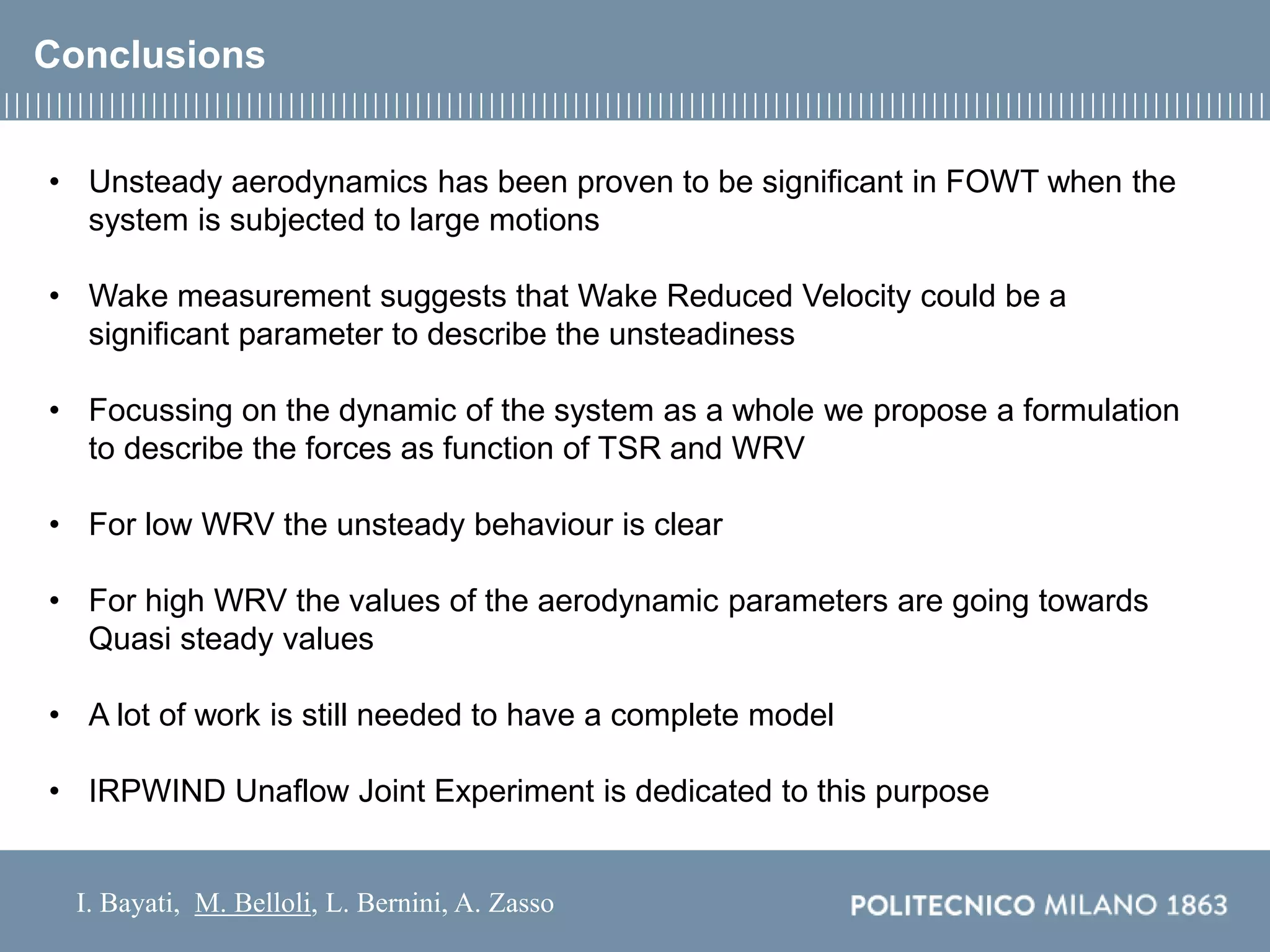 I. Bayati, M. Belloli, L. Bernini, A. Zasso
Conclusions
• Unsteady aerodynamics has been proven to be significant in FOWT when the
system is subjected to large motions
• Wake measurement suggests that Wake Reduced Velocity could be a
significant parameter to describe the unsteadiness
• Focussing on the dynamic of the system as a whole we propose a formulation
to describe the forces as function of TSR and WRV
• For low WRV the unsteady behaviour is clear
• For high WRV the values of the aerodynamic parameters are going towards
Quasi steady values
• A lot of work is still needed to have a complete model
• IRPWIND Unaflow Joint Experiment is dedicated to this purpose
 