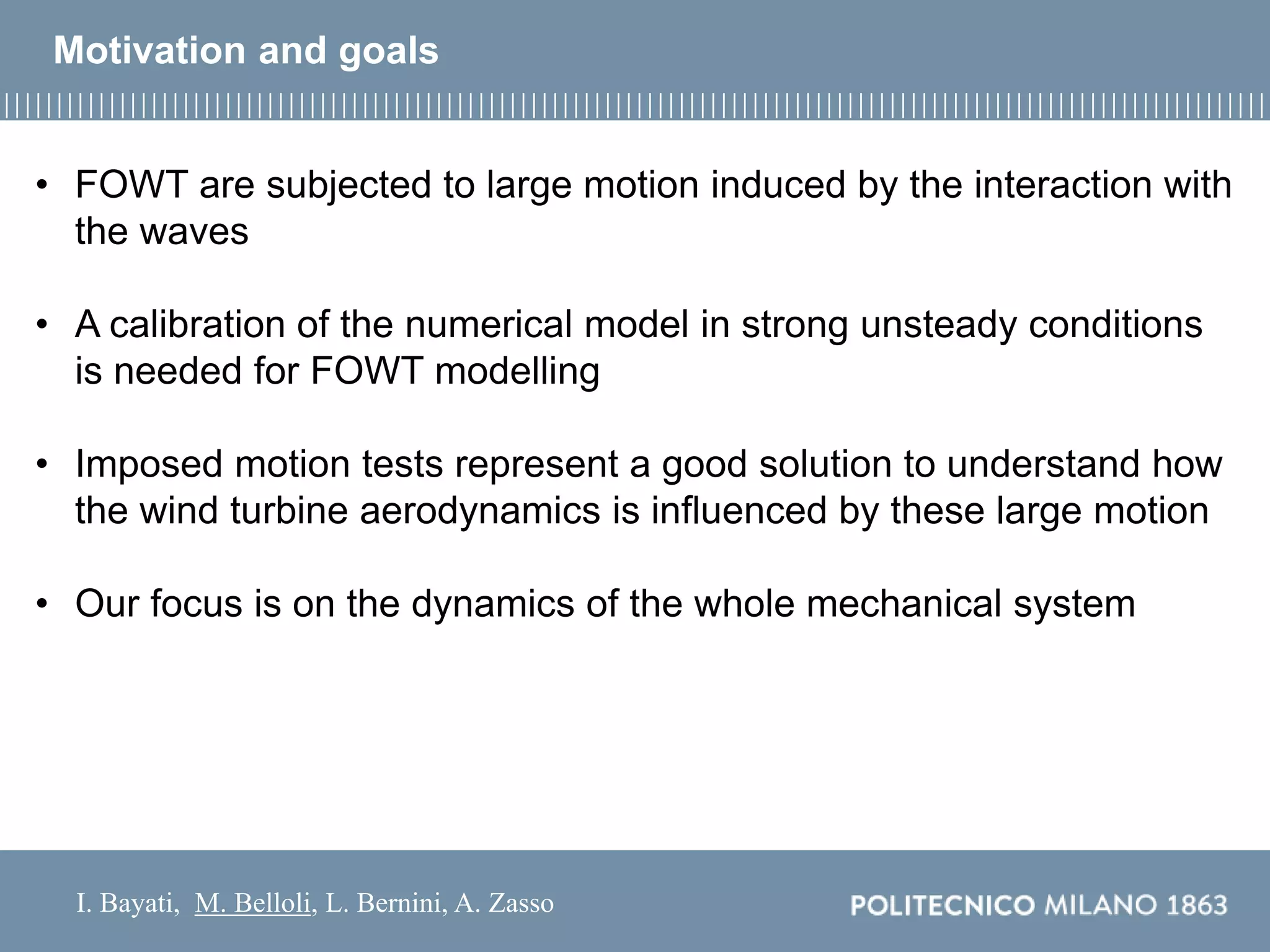 I. Bayati, M. Belloli, L. Bernini, A. Zasso
• FOWT are subjected to large motion induced by the interaction with
the waves
• A calibration of the numerical model in strong unsteady conditions
is needed for FOWT modelling
• Imposed motion tests represent a good solution to understand how
the wind turbine aerodynamics is influenced by these large motion
• Our focus is on the dynamics of the whole mechanical system
Motivation and goals
 